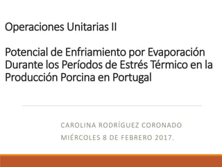 Operaciones Unitarias II
Potencial de Enfriamiento por Evaporación
Durante los Períodos de Estrés Térmico en la
Producción Porcina en Portugal
CAROLINA RODRÍGUEZ CORONADO
MIÉRCOLES 8 DE FEBRERO 2017.
 