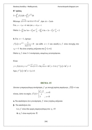 Θανάσης Κοπάδης – Μαθηματικός thanasiskopadis.blogspot.com
[36]
B΄ τρόπος
( )
0 0
1
1 1
+
− −
Ι = =∫ ∫
x
f x dx e dx
Θέτουμε
2
1 1+ = ⇔ + =x u x u , άρα 2=dx udu
Για 1, 0= − =x u και για 0, 1= =x u
Οπότε
11 1 1
00 00
2 2 2 2 2 2   Ι = = − = − =   ∫ ∫
u u u u
ue du ue e du e e
δ. Για 1> −x , έχουμε:
( ) 1 1
0
2 1
+
′ = ⋅ >
+
x
f x e
x
για κάθε 1> −x και επειδή η f είναι συνεχής στο
0 1=−x θα είναι γνησίως αύξουσα στο [ )1,− +∞
Οπότε η f είναι 1-1 συνάρτηση, επομένως αντιστρέφεται.
Είναι:
( )
0 1
1 2 1 2
( ) 1 ln ln 1 ln 1
> ≥
+ −
= ⇔ = ⇔ + = ⇔ = − ⇔ = −
y y
x
y f x y e x y x y f y y
Άρα ( )1 2
ln 1, 1−
= − ≥f x x x
ΘΕΜΑ 15
Δίνεται η παραγωγίσιμη συνάρτηση f με συνεχή πρώτη παράγωγο, ( )1 =f e και
τέτοια, ώστε να ισχύει ( )
1
, 0
1 , 0
 −
≠
′ = 
 =
x
e
x
f x x
x
α. Να αποδείξετε ότι η συνάρτηση f είναι γνησίως αύξουσα
β. Να αποδείξετε ότι:
i. η f είναι δύο φορές παραγωγίσιμη στο 0 0=x
ii. η f είναι κυρτή στο ℝ
 