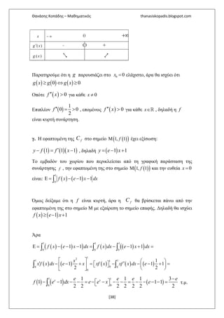 Θανάσης Κοπάδης – Μαθηματικός thanasiskopadis.blogspot.com
[38]
x − ∞ 0 +∞
( )′g x - O +
( )g x 2 1,
Παρατηρούμε ότι η g παρουσιάζει στο 0 0=x ελάχιστο, άρα θα ισχύει ότι
( ) ( ) ( )0 0≥ ⇔ ≥g x g g x
Οπότε ( ) 0′′ >f x για κάθε 0≠x
Επιπλέον ( )
1
0 0
2
′′ = >f , επομένως ( ) 0′′ >f x για κάθε ∈ℝx , δηλαδή η f
είναι κυρτή συνάρτηση.
γ. Η εφαπτομένη της fC στο σημείο ( )( )1, 1Μ f έχει εξίσωση:
( ) ( )( )1 1 1′− = −y f f x , δηλαδή ( )1 1= − +y e x
Το εμβαδόν του χωρίου που περικλείεται από τη γραφική παράσταση της
συνάρτησης f , την εφαπτομένη της στο σημείο ( )( )1, 1Μ f και την ευθεία 0=x
είναι: ( ) ( )
1
0
1 1Ε = − − −∫ f x e x dx
Όμως δείξαμε ότι η f είναι κυρτή, άρα η fC θα βρίσκεται πάνω από την
εφαπτομένη της στο σημείο Μ με εξαίρεση το σημείο επαφής. Δηλαδή θα ισχύει
( ) ( )1 1≥ − +f x e x
Άρα
( ) ( )( ) ( ) ( )( )
1 1 1
0 0 0
1 1 1 1Ε = − − − = − − + =∫ ∫ ∫f x e x dx f x dx e x dx
( ) ( ) ( ) ( ) ( )
12
1 11
00 0
0
1
1 1 1
2 2
   ′ ′− − + =   − − − + =    
  
∫ ∫
x
x f x dx e x xf x xf x dx e
( ) ( ) ( )
1 1
00
1 1 1 3
1 1 1 1
2 2 2 2 2 2 2
−
 − − − − = − − − − = − − − − = ∫
x xe e e e
f e dx e e x e τ.μ.
 
