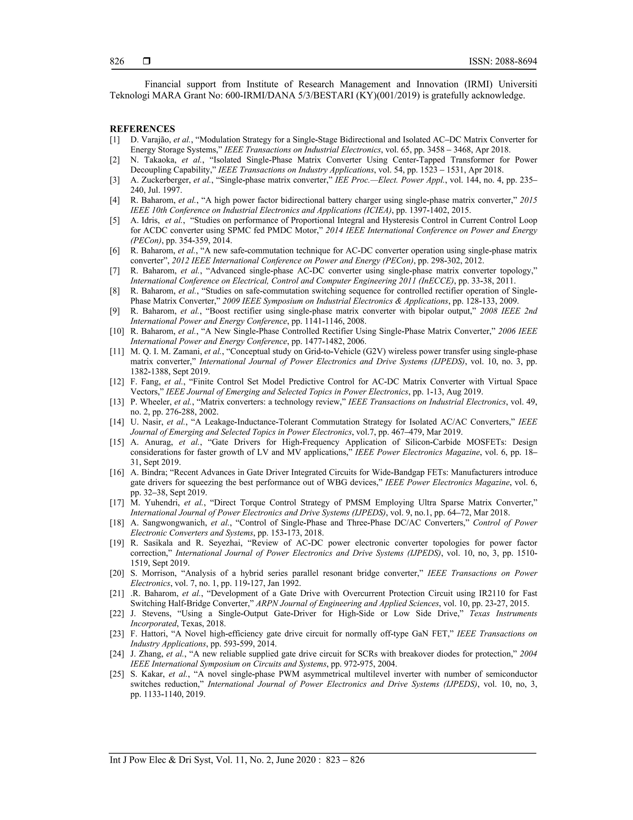  ISSN: 2088-8694
Int J Pow Elec & Dri Syst, Vol. 11, No. 2, June 2020 : 823 – 826
826
Financial support from Institute of Research Management and Innovation (IRMI) Universiti
Teknologi MARA Grant No: 600-IRMI/DANA 5/3/BESTARI (KY)(001/2019) is gratefully acknowledge.
REFERENCES
[1] D. Varajão, et al., “Modulation Strategy for a Single-Stage Bidirectional and Isolated AC–DC Matrix Converter for
Energy Storage Systems,” IEEE Transactions on Industrial Electronics, vol. 65, pp. 3458 – 3468, Apr 2018.
[2] N. Takaoka, et al., “Isolated Single-Phase Matrix Converter Using Center-Tapped Transformer for Power
Decoupling Capability,” IEEE Transactions on Industry Applications, vol. 54, pp. 1523 – 1531, Apr 2018.
[3] A. Zuckerberger, et al., “Single-phase matrix converter,” IEE Proc.—Elect. Power Appl., vol. 144, no. 4, pp. 235–
240, Jul. 1997.
[4] R. Baharom, et al., “A high power factor bidirectional battery charger using single-phase matrix converter,” 2015
IEEE 10th Conference on Industrial Electronics and Applications (ICIEA), pp. 1397-1402, 2015.
[5] A. Idris, et al., “Studies on performance of Proportional Integral and Hysteresis Control in Current Control Loop
for ACDC converter using SPMC fed PMDC Motor,” 2014 IEEE International Conference on Power and Energy
(PECon), pp. 354-359, 2014.
[6] R. Baharom, et al., “A new safe-commutation technique for AC-DC converter operation using single-phase matrix
converter”, 2012 IEEE International Conference on Power and Energy (PECon), pp. 298-302, 2012.
[7] R. Baharom, et al., “Advanced single-phase AC-DC converter using single-phase matrix converter topology,”
International Conference on Electrical, Control and Computer Engineering 2011 (InECCE), pp. 33-38, 2011.
[8] R. Baharom, et al., “Studies on safe-commutation switching sequence for controlled rectifier operation of Single-
Phase Matrix Converter,” 2009 IEEE Symposium on Industrial Electronics & Applications, pp. 128-133, 2009.
[9] R. Baharom, et al., “Boost rectifier using single-phase matrix converter with bipolar output,” 2008 IEEE 2nd
International Power and Energy Conference, pp. 1141-1146, 2008.
[10] R. Baharom, et al., “A New Single-Phase Controlled Rectifier Using Single-Phase Matrix Converter,” 2006 IEEE
International Power and Energy Conference, pp. 1477-1482, 2006.
[11] M. Q. I. M. Zamani, et al., “Conceptual study on Grid-to-Vehicle (G2V) wireless power transfer using single-phase
matrix converter,” International Journal of Power Electronics and Drive Systems (IJPEDS), vol. 10, no. 3, pp.
1382-1388, Sept 2019.
[12] F. Fang, et al., “Finite Control Set Model Predictive Control for AC-DC Matrix Converter with Virtual Space
Vectors,” IEEE Journal of Emerging and Selected Topics in Power Electronics, pp. 1-13, Aug 2019.
[13] P. Wheeler, et al., “Matrix converters: a technology review,” IEEE Transactions on Industrial Electronics, vol. 49,
no. 2, pp. 276-288, 2002.
[14] U. Nasir, et al., “A Leakage-Inductance-Tolerant Commutation Strategy for Isolated AC/AC Converters,” IEEE
Journal of Emerging and Selected Topics in Power Electronics, vol.7, pp. 467–479, Mar 2019.
[15] A. Anurag, et al., “Gate Drivers for High-Frequency Application of Silicon-Carbide MOSFETs: Design
considerations for faster growth of LV and MV applications,” IEEE Power Electronics Magazine, vol. 6, pp. 18–
31, Sept 2019.
[16] A. Bindra; “Recent Advances in Gate Driver Integrated Circuits for Wide-Bandgap FETs: Manufacturers introduce
gate drivers for squeezing the best performance out of WBG devices,” IEEE Power Electronics Magazine, vol. 6,
pp. 32–38, Sept 2019.
[17] M. Yuhendri, et al., “Direct Torque Control Strategy of PMSM Employing Ultra Sparse Matrix Converter,”
International Journal of Power Electronics and Drive Systems (IJPEDS), vol. 9, no.1, pp. 64–72, Mar 2018.
[18] A. Sangwongwanich, et al., “Control of Single-Phase and Three-Phase DC/AC Converters,” Control of Power
Electronic Converters and Systems, pp. 153-173, 2018.
[19] R. Sasikala and R. Seyezhai, “Review of AC-DC power electronic converter topologies for power factor
correction,” International Journal of Power Electronics and Drive Systems (IJPEDS), vol. 10, no, 3, pp. 1510-
1519, Sept 2019.
[20] S. Morrison, “Analysis of a hybrid series parallel resonant bridge converter,” IEEE Transactions on Power
Electronics, vol. 7, no. 1, pp. 119-127, Jan 1992.
[21] .R. Baharom, et al., “Development of a Gate Drive with Overcurrent Protection Circuit using IR2110 for Fast
Switching Half-Bridge Converter,” ARPN Journal of Engineering and Applied Sciences, vol. 10, pp. 23-27, 2015.
[22] J. Stevens, “Using a Single-Output Gate-Driver for High-Side or Low Side Drive,” Texas Instruments
Incorporated, Texas, 2018.
[23] F. Hattori, “A Novel high-efficiency gate drive circuit for normally off-type GaN FET,” IEEE Transactions on
Industry Applications, pp. 593-599, 2014.
[24] J. Zhang, et al., “A new reliable supplied gate drive circuit for SCRs with breakover diodes for protection,” 2004
IEEE International Symposium on Circuits and Systems, pp. 972-975, 2004.
[25] S. Kakar, et al., “A novel single-phase PWM asymmetrical multilevel inverter with number of semiconductor
switches reduction,” International Journal of Power Electronics and Drive Systems (IJPEDS), vol. 10, no, 3,
pp. 1133-1140, 2019.
 