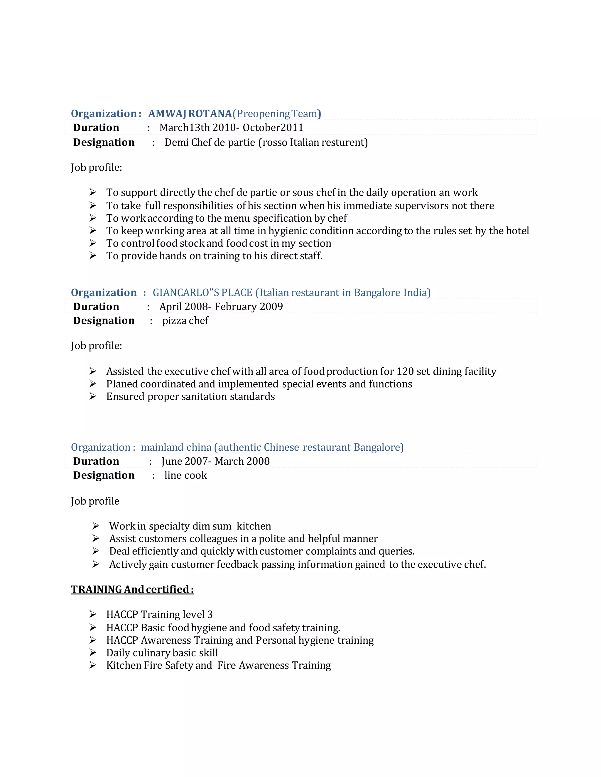 Organization: AMWAJROTANA(PreopeningTeam)
Duration : March13th 2010- October2011
Designation : Demi Chef de partie (rosso Italian resturent)
Job profile:
 To support directly the chef de partie or sous chef in the daily operation an work
 To take full responsibilities of his section when his immediate supervisors not there
 To workaccording to the menu specification by chef
 To keep working area at all time in hygienic condition according to the rules set by the hotel
 To controlfood stockand foodcost in my section
 To provide hands on training to his direct staff.
Organization : GIANCARLO”S PLACE (Italian restaurant in Bangalore India)
Duration : April 2008- February 2009
Designation : pizza chef
Job profile:
 Assisted the executive chef with all area of foodproduction for 120 set dining facility
 Planed coordinated and implemented special events and functions
 Ensured proper sanitation standards
Organization : mainland china (authentic Chinese restaurant Bangalore)
Duration : June 2007- March 2008
Designation : line cook
Job profile
 Workin specialty dim sum kitchen
 Assist customers colleagues in a polite and helpful manner
 Deal efficiently and quickly withcustomer complaints and queries.
 Actively gain customer feedback passing information gained to the executive chef.
TRAINING Andcertified:
 HACCP Training level 3
 HACCP Basic foodhygiene and food safety training.
 HACCP Awareness Training and Personal hygiene training
 Daily culinary basic skill
 Kitchen Fire Safety and Fire Awareness Training
 
