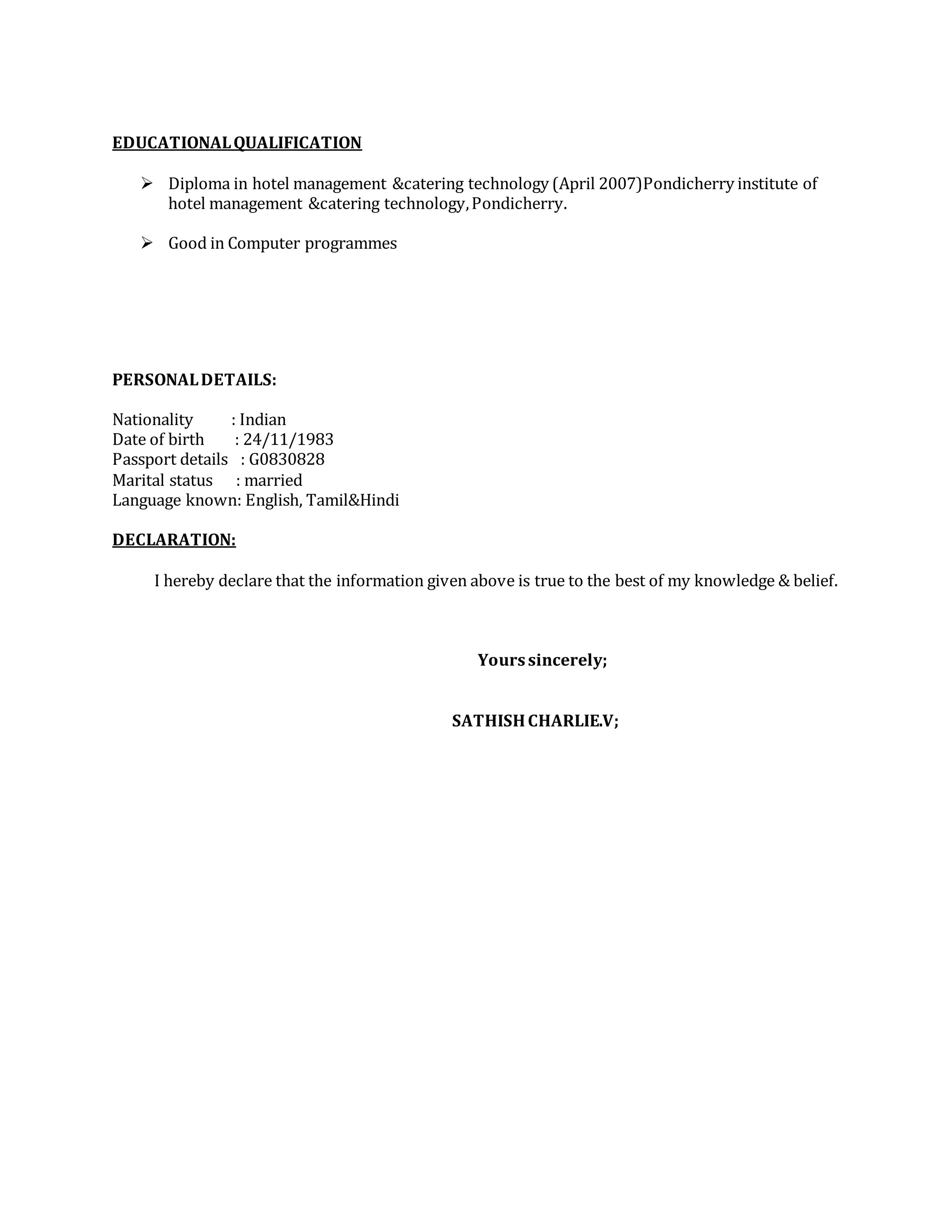 EDUCATIONALQUALIFICATION
 Diploma in hotel management &catering technology (April 2007)Pondicherry institute of
hotel management &catering technology,Pondicherry.
 Good in Computer programmes
PERSONALDETAILS:
Nationality : Indian
Date of birth : 24/11/1983
Passport details : G0830828
Marital status : married
Language known: English, Tamil&Hindi
DECLARATION:
I hereby declare that the information given above is true to the best of my knowledge & belief.
Yourssincerely;
SATHISHCHARLIE.V;
 