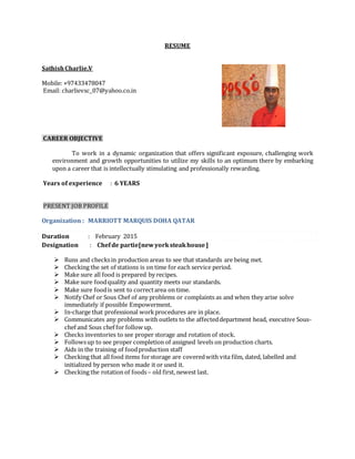 RESUME
SathishCharlie.V
Mobile: +97433478047
Email: charlievsc_07@yahoo.co.in
CAREER OBJECTIVE
To work in a dynamic organization that offers significant exposure, challenging work
environment and growth opportunities to utilize my skills to an optimum there by embarking
upon a career that is intellectually stimulating and professionally rewarding.
Years of experience : 6 YEARS
PRESENT JOB PROFILE
Organization : MARRIOTT MARQUIS DOHA QATAR
Duration : February 2015
Designation : Chefde partie[newyorksteakhouse]
 Runs and checksin production areas to see that standards are being met.
 Checking the set of stations is on time for each service period.
 Make sure all food is prepared by recipes.
 Make sure foodquality and quantity meets our standards.
 Make sure foodis sent to correctarea on time.
 Notify Chef or Sous Chef of any problems or complaints as and when they arise solve
immediately if possible Empowerment.
 In-charge that professional workprocedures are in place.
 Communicates any problems with outlets to the affecteddepartment head, executive Sous-
chef and Sous chef for follow up.
 Checks inventories to see proper storage and rotation of stock.
 Followsup to see proper completion of assigned levels on production charts.
 Aids in the training of foodproduction staff
 Checking that all food items forstorage are coveredwith vita film, dated, labelled and
initialized by person who made it or used it.
 Checking the rotation of foods– old first, newest last.
 