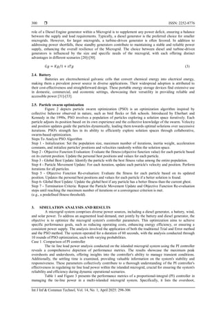  ISSN: 2252-8776
Int J Inf & Commun Technol, Vol. 14, No. 1, April 2025: 298-306
300
role of a Diesel Engine generator within a Microgrid is to supplement any power deficit, ensuring a balance
between the supply and load requirements. Typically, a diesel generator is the preferred choice for smaller
microgrids. However, for larger microgrids, a turbine-driven generator is often favored. In addition to
addressing power shortfalls, these standby generators contribute to maintaining a stable and reliable power
supply, enhancing the overall resilience of the Microgrid. The choice between diesel and turbine-driven
generators is influenced by the size and specific needs of the microgrid, with each offering distinct
advantages in different scenarios [20]-[30].
𝐺𝑔 = 𝐾𝑔/1 + 𝑠𝑇𝑔 (3)
2.4. Battery
Batteries are electrochemical galvanic cells that convert chemical energy into electrical energy,
making them a prevalent power source in diverse applications. Their widespread adoption is attributed to
their cost-effectiveness and straightforward design. These portable energy storage devices find extensive use
in domestic, commercial, and economic settings, showcasing their versatility in providing reliable and
accessible power [31]-[33].
2.5. Particle swarm optimization
Figure 2 depicts particle swarm optimization (PSO) is an optimization algorithm inspired by
collective behavior observed in nature, such as bird flocks or fish schools. Introduced by Eberhart and
Kennedy in the 1990s, PSO involves a population of particles exploring a solution space iteratively. Each
particle adjusts its position based on its own experience and the collective knowledge of the swarm. Velocity
and position updates guide the particles dynamically, leading them towards optimal solutions over successive
iterations. PSO's strength lies in its ability to efficiently explore solution spaces through collaborative,
swarm-based optimization.
Steps To Analyze PSO Algorithm
Step 1 - Initialization: Set the population size, maximum number of iterations, inertia weight, acceleration
constants, and initialize particles' positions and velocities randomly within the solution space.
Step 2 - Objective Function Evaluation: Evaluate the fitness (objective function value) for each particle based
on its current position. Update the personal best positions and values for each particle.
Step 3 - Global Best Update: Identify the particle with the best fitness value among the entire population.
Step 4 - Particle Movement Update: For each iteration, update each particle's velocity and position. Perform
iterations for all particles.
Step 5 - Objective Function Re-evaluation: Evaluate the fitness for each particle based on its updated
position. Updates the personal best positions and values for each particle if a better solution is found.
Step 6- Global Best Update: Update the global best if any particle has a better fitness than the current gbest.
Step 7 - Termination Criteria: Repeat the Particle Movement Update and Objective Function Re-evaluation
steps until reaching the maximum number of iterations or a convergence criterion is met.
(e.g., a predefined fitness threshold).
3. SIMULATION ANALYSIS AND RESULTS
A microgrid system comprises diverse power sources, including a diesel generator, a battery, wind,
and solar power. To address an augmented load demand, met jointly by the battery and diesel generator, the
objective is to optimize the microgrid system's controller parameters. This optimization aims to achieve
specific performance goals, such as reducing operating costs, enhancing energy efficiency, or ensuring a
consistent power supply. The analysis involved the application of both the traditional Trial and Error method
and the PSO method. The system operated for a duration of 60 seconds, with the analysis conducted through
10 rounds of PSO optimization, each with varying probabilities.
Case 1: Comparison of PI controller
The tie line load power analysis conducted on the islanded microgrid system using the PI controller
reveals a comprehensive depiction of performance metrics. The results showcase the maximum peak
overshoots and undershoots, offering insights into the controller's ability to manage transient conditions.
Additionally, the settling time is examined, providing valuable information on the system's stability and
responsiveness. These parameters collectively contribute to a thorough understanding of the PI controller's
effectiveness in regulating tie line load power within the islanded microgrid, crucial for ensuring the system's
reliability and efficiency during dynamic operational scenarios.
Table 1 and Figure 3 presents the performance metrics of a proportional-integral (PI) controller in
managing the tie-line power in a multi-islanded microgrid system. Specifically, it lists the overshoot,
 