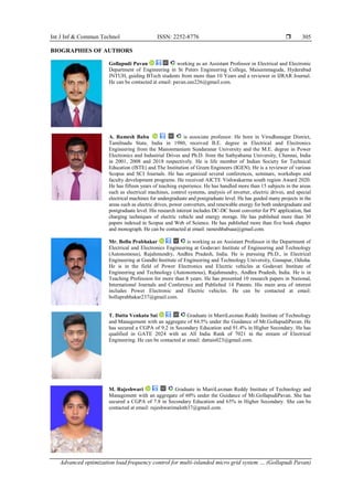 Int J Inf & Commun Technol ISSN: 2252-8776 
Advanced optimization load frequency control for multi-islanded micro grid system … (Gollapudi Pavan)
305
BIOGRAPHIES OF AUTHORS
Gollapudi Pavan working as an Assistant Professor in Electrical and Electronic
Department of Engineering in St Peters Engineering College, Maisammaguda, Hyderabad
JNTUH, guiding BTech students from more than 10 Years and a reviewer in IJRAR Journal.
He can be contacted at email: pavan.eee226@gmail.com.
A. Ramesh Babu is associate professor. He born in Virudhunagar District,
Tamilnadu State, India in 1980, received B.E. degree in Electrical and Electronics
Engineering from the Manonmaniam Sundaranar University and the M.E. degree in Power
Electronics and Industrial Drives and Ph.D. from the Sathyabama University, Chennai, India
in 2001, 2008 and 2018 respectively. He is life member of Indian Society for Technical
Education (ISTE) and The Institution of Green Engineers (IGEN). He is a reviewer of various
Scopus and SCI Journals. He has organized several conferences, seminars, workshops and
faculty development programs. He received AICTE Vishwakarma south region Award 2020.
He has fifteen years of teaching experience. He has handled more than 15 subjects in the areas
such as electrical machines, control systems, analysis of inverter, electric drives, and special
electrical machines for undergraduate and postgraduate level. He has guided many projects in the
areas such as electric drives, power converters, and renewable energy for both undergraduate and
postgraduate level. His research interest includes DC-DC boost converter for PV application, fast
charging techniques of electric vehicle and energy storage. He has published more than 30
papers indexed in Scopus and Web of Science. He has published more than five book chapter
and monograph. He can be contacted at email: rameshbabuaa@gmail.com.
Mr. Bollu Prabhakar is working as an Assistant Professor in the Department of
Electrical and Electronics Engineering at Godavari Institute of Engineering and Technology
(Autonomous), Rajahmundry, Andhra Pradesh, India. He is pursuing Ph.D., in Electrical
Engineering at Gandhi Institute of Engineering and Technology University, Gunupur, Odisha.
He is in the field of Power Electronics and Electric vehicles at Godavari Institute of
Engineering and Technology (Autonomous), Rajahmundry, Andhra Pradesh, India. He is in
Teaching Profession for more than 8 years. He has presented 10 research papers in National,
International Journals and Conference and Published 14 Patents. His main area of interest
includes Power Electronic and Electric vehicles. He can be contacted at email:
bolluprabhakar237@gmail.com.
T. Datta Venkata Sai Graduate in MarriLaxman Reddy Institute of Technology
and Management with an aggregate of 84.5% under the Guidance of Mr.GollapudiPavan. He
has secured a CGPA of 9.2 in Secondary Education and 91.4% in Higher Secondary. He has
qualified in GATE 2024 with an All India Rank of 7021 in the stream of Electrical
Engineering. He can be contacted at email: dattais023@gmail.com.
M. Rajeshwari Graduate in MarriLaxman Reddy Institute of Technology and
Management with an aggregate of 60% under the Guidance of Mr.GollapudiPavan. She has
secured a CGPA of 7.8 in Secondary Education and 65% in Higher Secondary. She can be
contacted at email: rajeshwarimaloth37@gmail.com.
 