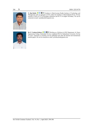  ISSN: 2252-8776
Int J Inf & Commun Technol, Vol. 14, No. 1, April 2025: 298-306
306
N. Raj Reddy Graduate in MarriLaxman Reddy Institute of Technology and
Management with an aggregate of 65% under the Guidance of Mr.Gollapudi Pavan. He has
secured a CGPA of 9.2 in Secondary Education and 86.1% in Higher Secondary. He can be
contacted at email: rajreddynalla5@gmail.com.
Dr. P. Venkata Kishore Working as a Professor in EEE Department, St. Peters
Engineering College, Hyderabad. He has completed Ph.D in Sathyabama University. He has
25 years’ experience in teaching. He has published more than 40 national and international
journal papers. He can be contacted at email: pvkishorehod@gmail.com.
 