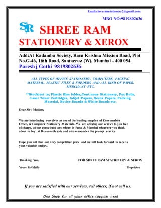Email:shreeramstationery2@gmail.com
MBO NO:9819802636
One Shop for all your office supplies need
SHREE RAM
STATIONERY & XEROX
Add:At Kadamba Society, Ram Krishna Mission Road, Plot
No.G-46, 16th Road, Santacruz (W), Mumbai - 400 054.
Pareshj Gothi 9819802636
ALL TYPES OF OFFICE STATIONERY, COMPUTERS, PACKING
MATERIAL, PLASTIC FILES & FOLDERS AND ALL KIND OF PAPER,
MERCHANT ETC.
**Stockiest in; Plastic files folder,Continous Stationery, Fax Rolls,
Laser Toner Cartridges, Inkjet Papers, Xerox Papers, Packing
Material, Notice Boards & White Boards etc.
Dear Sir / Madam,
We are introducing ourselves as one of the leading supplier of Consumables
Office, & Computer Stationery Materials. We are offering our service to you free
of charge, at our conveience any where in Pune & Mumbai wherever you think
about to buy, at Reasonable rate and also remember for prompt service.
Hope you will find our very competitive price and we will look forward to receive
your valuable orders.
Thanking You, FOR SHREE RAM STATIONERY & XEROX
Yours faithfully Proprietor
If you are satisfied with our services, tell others, if not call us.
 