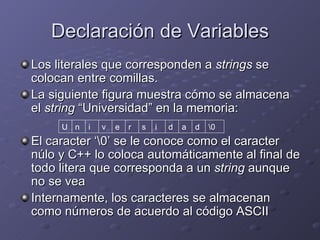 Declaración de Variables Los literales que corresponden a  strings  se colocan entre comillas. La siguiente figura muestra cómo se almacena el  string  “Universidad” en la memoria: El caracter ‘\0’ se le conoce como el caracter núlo y C++ lo coloca automáticamente al final de todo litera que corresponda a un  string  aunque no se vea Internamente, los caracteres se almacenan como números de acuerdo al código ASCII \0 U n i v e r s i d a d 