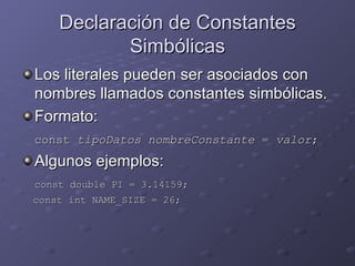 Declaración de Constantes Simbólicas Los literales pueden ser asociados con nombres llamados constantes simbólicas. Formato: const  tipoDatos nombreConstante  =  valor ; Algunos ejemplos: const double PI = 3.14159; const int NAME_SIZE = 26; 