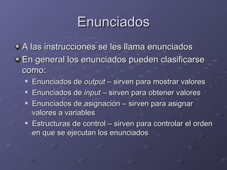 Enunciados A las instrucciones se les llama enunciados En general los enunciados pueden clasificarse como: Enunciados de  output  – sirven para mostrar valores Enunciados de  input  – sirven para obtener valores Enunciados de asignación – sirven para asignar valores a variables Estructuras de control – sirven para controlar el orden en que se ejecutan los enunciados 