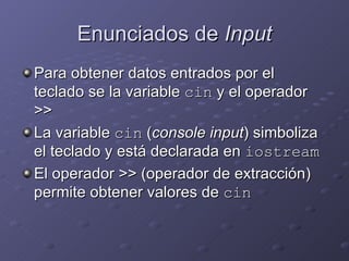 Enunciados de  Input Para obtener datos entrados por el teclado se la variable  cin  y el operador >> La variable  cin  ( console input ) simboliza el teclado y está declarada en  iostream El operador >> (operador de extracción) permite obtener valores de  cin 
