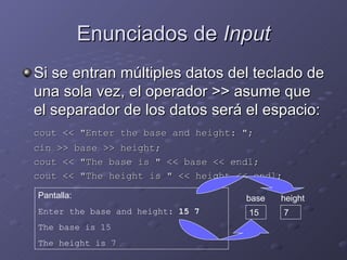 Enunciados de  Input Si se entran múltiples datos del teclado de una sola vez, el operador >> asume que el separador de los datos será el espacio: cout << "Enter the base and height: "; cin >> base >> height; cout << "The base is " << base << endl; cout << "The height is " << height << endl; Pantalla: Enter the base and height:  15 7 The base is 15 The height is 7 base 15 height 7 