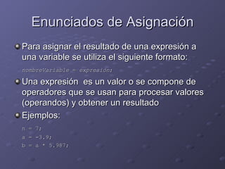 Enunciados de Asignación Para asignar el resultado de una expresión a una variable se utiliza el siguiente formato: nombreVariable  =  expresión ; Una expresión  es un valor o se compone de operadores que se usan para procesar valores (operandos) y obtener un resultado Ejemplos: n = 7; a = -3.9; b = a * 5.987; 