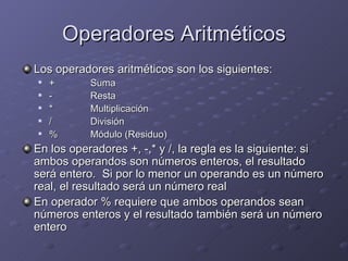 Operadores Aritméticos Los operadores aritméticos son los siguientes: + Suma - Resta * Multiplicación / División % Módulo (Residuo) En los operadores +, -,* y /, la regla es la siguiente: si ambos operandos son números enteros, el resultado será entero.  Si por lo menor un operando es un número real, el resultado será un número real En operador % requiere que ambos operandos sean números enteros y el resultado también será un número entero 