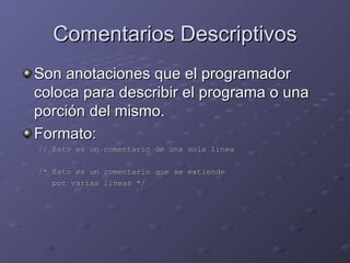 Comentarios Descriptivos Son anotaciones que el programador coloca para describir el programa o una porción del mismo. Formato: // Esto es un comentario de una sola línea /* Esto es un comentario que se extiende por varias líneas */ 
