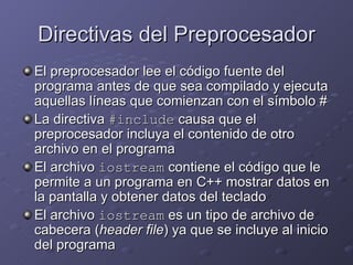 Directivas del Preprocesador El preprocesador lee el código fuente del programa antes de que sea compilado y ejecuta aquellas líneas que comienzan con el símbolo # La directiva  #include  causa que el preprocesador incluya el contenido de otro archivo en el programa El archivo  iostream  contiene el código que le permite a un programa en C++ mostrar datos en la pantalla y obtener datos del teclado El archivo  iostream  es un tipo de archivo de cabecera ( header file ) ya que se incluye al inicio del programa 