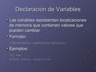 Declaración de Variables Las variables representan localizaciones de memoria que contienen valores que pueden cambiar Formato: tipoDeDatos nombreVariable(s) ; Ejemplos: int age; double radius, areaCircle; 