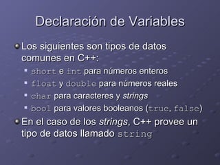 Declaración de Variables Los siguientes son tipos de datos comunes en C++: short  e  int  para números enteros float  y  double  para números reales char  para caracteres y  strings bool  para valores booleanos ( true ,  false ) En el caso de los  strings , C++ provee un tipo de datos llamado  string 