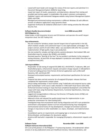 ∙ Liaised with team leader and manager for review of the test reports and submitted it in
Document Management System (DMS) for base-lining.
∙ Issued test report of results, assessments and observations obtained from testing and
provided post-testing support to stakeholders like project customers and engineers.
∙ Published reports and maintained Yokogawa website using Content Management System
(CMS) and HTML.
∙ Managed and maintained testing environments in different Windows OS with different
versions of software applications using Symantec Ghost.
∙ Supported Verification & Validation (V&V) teamin other testing activities like Microsoft
Security Test.
Software Quality AssuranceAnalyst June2008-January 2010
GXS Philippines Inc.
Global leader in B2B Integration Services and EDI Solutions and operates the world’s largest
integration cloud, the GXS Trading Grid.
Key achievements:
∙ Key test analyst for Sainsbury project (second largest chain of supermarket in the UK),
which involved complex and customized maps in a very tight schedule and budget. The
project contract, worth of multi-million dollar, was awarded to GXS after the successful
implementation of high-quality maps in pre-production.
∙ Key test analyst for complex and high priority customers/projects that involved XML and
RosettaNet maps for projects like HENKEL and AVAGO.
∙ Received awardas “Best QA of the Year” for my excellent contribution to the company’s
testing initiatives. At least 95% of maps deployed in production were defect free after user
acceptance test (UAT).
Job responsibilities:
∙ Responsible for QA testing of assigned EDI (ANSI X12, UN EDIFACT), Tradacoms, XML and
RosettaNet projects, enhancement requests and system change requests in GXS platform
of external trading partners from format of internal applications such as Microsoft
Dynamics, SAP, and Oracle ERP.
∙ Reviewed and analysed business requirements and functional specifications for test case
creation.
∙ Prepared test plans and test scenarios for all assigned EDI project releases that have
completed the requirements analysis phase.
∙ Setup trading relationships in local machine using TradeGuide and compared source codes
given by developer to the source codes checked-in in Microsoft Visual Source Safe (VSS).
∙ Performed functional testing on maps that have completed development and verified the
output with Input using the Business Requirements, Functional Specifications, Data map
and EDI Standards.
∙ Logged and managed defects in Mercury Test Director / HP Quality Centre (HPQC) and
tracked defects to closure.
∙ Adhered to SLAs and released the quality-tested maps for implementation in pre-
production environment for client testing (UAT).
∙ Investigated maps that encountered issues during integration and UAT in pre-production
environment and proposed solution to errors encountered during map investigation.
∙ Communicated overall status of map development / changes to Functional Lead and
changes in map status to other stakeholders (i.e. Specs, Developer, and Implementation
Team).
∙ Consolidated queries on requirements and mapping logic or structures to EDI Specs
Writers/Analysts and Developers for documents update.
∙ Acted as shift lead who’s responsible for managing EDI projects, enhancement requests and
SCRs.
Software Tester November 2006 – June2008
Software Ventures International(SVI)
SVI is one of the pioneers in the Philippines’ IT outsourcing business. SVI professionals deliver
services in six key professional areas such Healthcare Services, Telecommunications, and
 