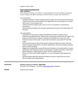 Logistics to name a few.
Project Assignment/Deployment:
OOCL, Philippines
Orient Overseas Container Line (OOCL) is a Hong Kong-based container shipping and logistics
service company with offices operating in NorthernAmerica, Europe, Asia, Australia etc.
Key achievements:
∙ Completed testing of a Cargo Tracking extraction program by inserting dummy data (cargo
tracking information) into the database and triggeredthe extraction program by running a
UNIX script on time and defect-free.
∙ Tested and delivered highly quality maps on time in pre-production and production
environment.
∙ Received positive feedback from manager regarding overall status of test deliverables and
initiatives.
Job responsibilities:
∙ Responsible for QA testing of assigned EDI (ANSI X12, EDIFACT) and XML projects.
∙ Reviewed and analysed business requirements and functional specifications of assigned EDI
projects and enhancement request in CargoSmart EDI platforms to create test cases.
∙ Created test data and manually ran tests in QA environment using simple FTP and UNIX
scripts.
∙ Performed functional testing and data quality testing by verifying the output with Input
using the Business Requirements, Functional Specifications, Data map, Databaseusing SQL
queries and EDI Standards.
∙ Logged and managed defects using IBMRational ClearQuest and tracked defects to closure.
∙ Coordinated with Integration Analysts and Developers to update documents in SharePoint.
∙ Signed-off projects as QAT passed to include them for implementation.
∙ Acted as SVI Team Lead in OOCL Philippines Inc. to train and guide newly deployed SVI
testers.
∙ Attended Release Meetings together with different teams to report QA status and to
discuss pending and on-going projects.
EDUCATION
REFEREE
Bachelorof Science in Statistics (2002-2006)
University of the Philippines - Los Baños (www.uplb.edu.ph), Philippines
Available Upon Request
 