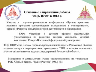 Основные направления работы
ФЦК ЮФУ в 2013 г.
Участие в научно-практическая конференция «Лучшие практики
развития программ сопровождения выпускников в университете»,
секцию «Развитие фандрайзинговой деятельности в образовании.
ЮФУ участвует в сетевом проекте федеральных
университетов по развитию целевых капиталов, который
возглавляет Северо-Восточный федеральный университет.
ФЦК ЮФУ стал членом Торгово-промышленной палаты Ростовской области,
получив доступ к мероприятиям, проводимым ТПП, в которых принимают
участие свыше пятисот ведущих предприятий Ростовской области.
Материалы о деятельности Фонда транслировались на телеканале
РБК Южный регион, “Радио Ростова” 101.6 FM.

 