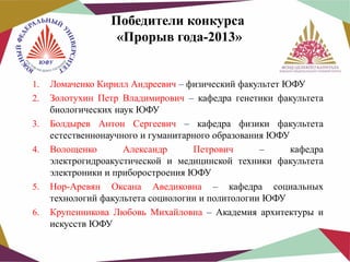 Победители конкурса
«Прорыв года-2013»

1.
2.
3.
4.

5.
6.

Ломаченко Кирилл Андреевич – физический факультет ЮФУ
Золотухин Петр Владимирович – кафедра генетики факультета
биологических наук ЮФУ
Болдырев Антон Сергеевич – кафедра физики факультета
естественнонаучного и гуманитарного образования ЮФУ
Волощенко
Александр
Петрович
–
кафедра
электрогидроакустической и медицинской техники факультета
электроники и приборостроения ЮФУ
Нор-Аревян Оксана Аведиковна – кафедра социальных
технологий факультета социологии и политологии ЮФУ
Крупенникова Любовь Михайловна – Академия архитектуры и
искусств ЮФУ

 