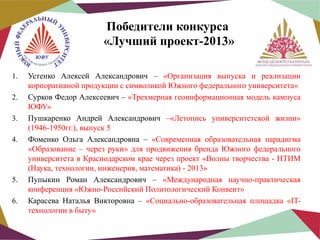 Победители конкурса
«Лучший проект-2013»
1.
2.
3.
4.

5.
6.

Устенко Алексей Александрович – «Организация выпуска и реализации
корпоративной продукции с символикой Южного федерального университета»
Сурков Федор Алексеевич – «Трехмерная геоинформационная модель кампуса
ЮФУ»
Пушкаренко Андрей Александрович –«Летопись университетской жизни»
(1946-1950гг.), выпуск 5
Фоменко Ольга Александровна – «Современная образовательная парадигма
«Образование – через руки» для продвижения бренда Южного федерального
университета в Краснодарском крае через проект «Волны творчества - НТИМ
(Наука, технологии, инженерия, математика) - 2013»
Пупыкин Роман Александрович – «Международная научно-практическая
конференция «Южно-Российский Политологический Конвент»
Карасева Наталья Викторовна – «Социально-образовательная площадка «ITтехнологии в быту»

 