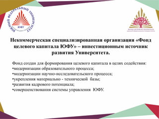 Некоммерческая специализированная организация «Фонд
целевого капитала ЮФУ» – инвестиционным источник
развития Университета.
Фонд создан для формирования целевого капитала в целях содействия:
•модернизации образовательного процесса;
•модернизации научно-исследовательского процесса;
•укрепления материально - технической базы;
•развития кадрового потенциала;
•совершенствования системы управления ЮФУ.

 