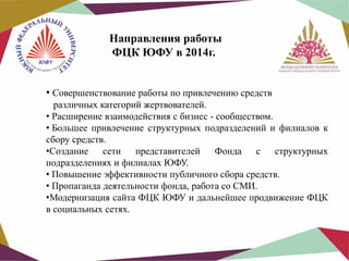 Направления работы
ФЦК ЮФУ в 2014г.
• Совершенствование работы по привлечению средств

различных категорий жертвователей.
• Расширение взаимодействия с бизнес - сообществом.
• Большее привлечение структурных подразделений и филиалов к
сбору средств.
•Создание сети представителей
Фонда с структурных
подразделениях и филиалах ЮФУ.
• Повышение эффективности публичного сбора средств.
• Пропаганда деятельности фонда, работа со СМИ.
•Модернизация сайта ФЦК ЮФУ и дальнейшее продвижение ФЦК
в социальных сетях.

 