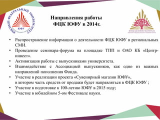 Направления работы
ФЦК ЮФУ в 2014г.
•
•
•
•
•
•
•

Распространение информации о деятельности ФЦК ЮФУ в региональных
СМИ.
Проведение семинара-форума на площадке ТПП и ОАО КБ «Центринвест».
Активизация работы с выпускниками университета.
Взаимодействие с Ассоциацией выпускников, как одно из важных
направлений пополнения Фонда.
Участие в реализации проекта «Сувенирный магазин ЮФУ»,
в котором часть средств от продажи будет направляться в ФЦК ЮФУ ;
Участие в подготовке к 100-летию ЮФУ в 2015 году;
Участие в юбилейном 5-ом Фестивале науки.

 