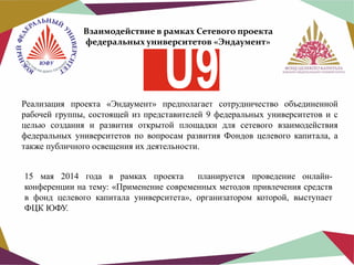 Взаимодействие в рамках Сетевого проекта
федеральных университетов «Эндаумент»

Реализация проекта «Эндаумент» предполагает сотрудничество объединенной
рабочей группы, состоящей из представителей 9 федеральных университетов и с
целью создания и развития открытой площадки для сетевого взаимодействия
федеральных университетов по вопросам развития Фондов целевого капитала, а
также публичного освещения их деятельности.
15 мая 2014 года в рамках проекта
планируется проведение онлайнконференции на тему: «Применение современных методов привлечения средств
в фонд целевого капитала университета», организатором которой, выступает
ФЦК ЮФУ.

 