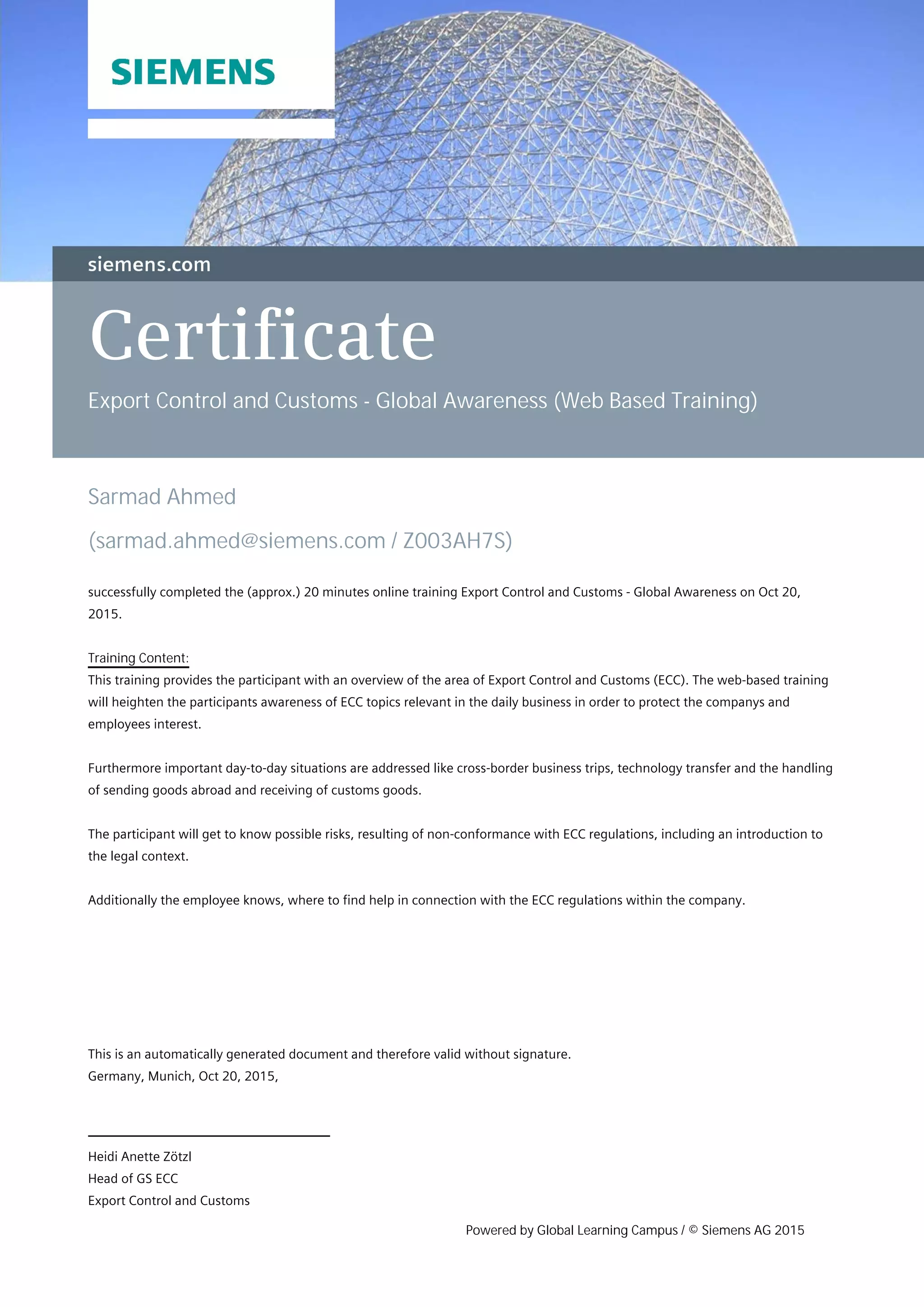 Certificate
Export Control and Customs - Global Awareness (Web Based Training)
Sarmad Ahmed
(sarmad.ahmed@siemens.com / Z003AH7S)
successfully completed the (approx.) 20 minutes online training Export Control and Customs - Global Awareness on Oct 20,
2015.
Training Content:
This training provides the participant with an overview of the area of Export Control and Customs (ECC). The web-based training
will heighten the participants awareness of ECC topics relevant in the daily business in order to protect the companys and
employees interest.
Furthermore important day-to-day situations are addressed like cross-border business trips, technology transfer and the handling
of sending goods abroad and receiving of customs goods.
The participant will get to know possible risks, resulting of non-conformance with ECC regulations, including an introduction to
the legal context.
Additionally the employee knows, where to find help in connection with the ECC regulations within the company.
Heidi Anette Zötzl
Head of GS ECC
Export Control and Customs
This is an automatically generated document and therefore valid without signature.
Germany, Munich, Oct 20, 2015,
Powered by Global Learning Campus / © Siemens AG 2015
 