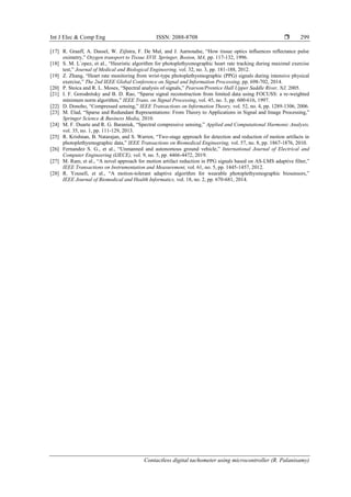 Int J Elec & Comp Eng ISSN: 2088-8708 
Contactless digital tachometer using microcontroller (R. Palanisamy)
299
[17] R. Graaff, A. Dassel, W. Zijlstra, F. De Mul, and J. Aarnoudse, “How tissue optics influences reflectance pulse
oximetry,” Oxygen transport to Tissue XVII. Springer, Boston, MA, pp. 117-132, 1996.
[18] S. M. L´opez, et al., “Heuristic algorithm for photoplethysmographic heart rate tracking during maximal exercise
test,” Journal of Medical and Biological Engineering, vol. 32, no. 3, pp. 181-188, 2012.
[19] Z. Zhang, “Heart rate monitoring from wrist-type photoplethysmographic (PPG) signals during intensive physical
exercise,” The 2nd IEEE Global Conference on Signal and Information Processing, pp. 698-702, 2014.
[20] P. Stoica and R. L. Moses, “Spectral analysis of signals,” Pearson/Prentice Hall Upper Saddle River, NJ, 2005.
[21] I. F. Gorodnitsky and B. D. Rao, “Sparse signal reconstruction from limited data using FOCUSS: a re-weighted
minimum norm algorithm,” IEEE Trans. on Signal Processing, vol. 45, no. 3, pp. 600-616, 1997.
[22] D. Donoho, “Compressed sensing,” IEEE Transactions on Information Theory, vol. 52, no. 4, pp. 1289-1306, 2006.
[23] M. Elad, “Sparse and Redundant Representations: From Theory to Applications in Signal and Image Processing,”
Springer Science & Business Media, 2010.
[24] M. F. Duarte and R. G. Baraniuk, “Spectral compressive sensing,” Applied and Computational Harmonic Analysis,
vol. 35, no. 1, pp. 111-129, 2013.
[25] R. Krishnan, B. Natarajan, and S. Warren, “Two-stage approach for detection and reduction of motion artifacts in
photoplethysmographic data,” IEEE Transactions on Biomedical Engineering, vol. 57, no. 8, pp. 1867-1876, 2010.
[26] Fernandez S. G., et al., “Unmanned and autonomous ground vehicle,” International Journal of Electrical and
Computer Engineering (IJECE), vol. 9, no. 5, pp. 4466-4472, 2019.
[27] M. Ram, et al., “A novel approach for motion artifact reduction in PPG signals based on AS-LMS adaptive filter,”
IEEE Transactions on Instrumentation and Measurement, vol. 61, no. 5, pp. 1445-1457, 2012.
[28] R. Yousefi, et al., “A motion-tolerant adaptive algorithm for wearable photoplethysmographic biosensors,”
IEEE Journal of Biomedical and Health Informatics, vol. 18, no. 2, pp. 670-681, 2014.
 