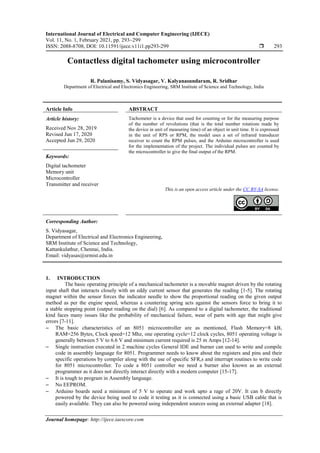 International Journal of Electrical and Computer Engineering (IJECE)
Vol. 11, No. 1, February 2021, pp. 293~299
ISSN: 2088-8708, DOI: 10.11591/ijece.v11i1.pp293-299  293
Journal homepage: http://ijece.iaescore.com
Contactless digital tachometer using microcontroller
R. Palanisamy, S. Vidyasagar, V. Kalyanasundaram, R. Sridhar
Department of Electrical and Electronics Engineering, SRM Institute of Science and Technology, India
Article Info ABSTRACT
Article history:
Received Nov 28, 2019
Revised Jun 17, 2020
Accepted Jun 29, 2020
Tachometer is a device that used for counting or for the measuring purpose
of the number of revolutions (that is the total number rotations made by
the device in unit of measuring time) of an object in unit time. It is expressed
in the unit of RPS or RPM, the model uses a set of infrared transducer
receiver to count the RPM pulses, and the Arduino microcontroller is used
for the implementation of the project. The individual pulses are counted by
the microcontroller to give the final output of the RPM.
Keywords:
Digital tachometer
Memory unit
Microcontroller
Transmitter and receiver
This is an open access article under the CC BY-SA license.
Corresponding Author:
S. Vidyasagar,
Department of Electrical and Electronics Engineering,
SRM Institute of Science and Technology,
Kattankulathur, Chennai, India.
Email: vidyasas@srmist.edu.in
1. INTRODUCTION
The basic operating principle of a mechanical tachometer is a movable magnet driven by the rotating
input shaft that interacts closely with an eddy current sensor that generates the reading [1-5]. The rotating
magnet within the sensor forces the indicator needle to show the proportional reading on the given output
method as per the engine speed, whereas a countering spring acts against the sensors force to bring it to
a stable stopping point (output reading on the dial) [6]. As compared to a digital tachometer, the traditional
kind faces many issues like the probability of mechanical failure, wear of parts with age that might give
errors [7-11].
 The basic characteristics of an 8051 microcontroller are as mentioned, Flash Memory=8 kB,
RAM=256 Bytes, Clock speed=12 Mhz, one operating cycle=12 clock cycles, 8051 operating voltage is
generally between 5 V to 6.6 V and minimum current required is 25 m Amps [12-14].
 Single instruction executed in 2 machine cycles General IDE and burner can used to write and compile
code in assembly language for 8051. Programmer needs to know about the registers and pins and their
specific operations by compiler along with the use of specific SFR,s and interrupt routines to write code
for 8051 microcontroller. To code a 8051 controller we need a burner also known as an external
programmer as it does not directly interact directly with a modern computer [15-17].
 It is tough to program in Assembly language.
 No EEPROM.
 Arduino boards need a minimum of 5 V to operate and work upto a rage of 20V. It can b directly
powered by the device being used to code it testing as it is connected using a basic USB cable that is
easily available. They can also be powered using independent sources using an external adapter [18].
 