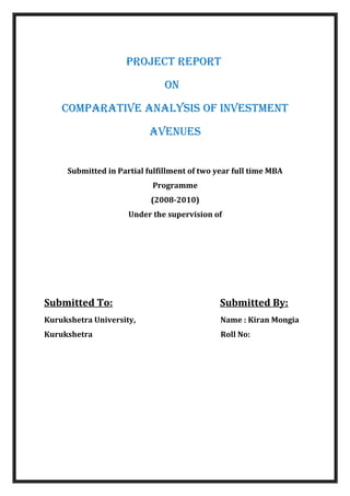 PROJECT REPORT
ON
COMPARATIVE ANALYSIS OF INVESTMENT
AVENUES
Submitted in Partial fulfillment of two year full time MBA
Programme
(2008-2010)
Under the supervision of
Submitted To: Submitted By:
Kurukshetra University, Name : Kiran Mongia
Kurukshetra Roll No:
 