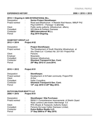 PERSONAL PROFILE
EXPERIENCE HISTORY 2006  2010  2016
2014  Ongoing in QBS INTERNATIONAL WLL.
Designation : Senior Project StoreKeeper.
Project worked : Road and Infrastructure in Rawdat Abal Heeran, MMUP Ph2
Pkg 8 (DW015 – Package 1 C 2013/104)
Client : Public works authority (Infrastructure affairs).
Consultant : WS Atkins & Partners Overseas
Contractor : QBS International W.L.L
Period : Aug 2014 Ongoing.
GHANTOOT GROUP LLC
2012  2014 Project # 02
Designation : Project StoreKeeper.
Project worked : The Development of South Shamkha Infrastructure at
Abu Dhabi-Lot 1 Contract No: 2011/61 Project-P59
Client : Parsons
Employer : Musanada
Consultant : Idroesse Infrastructure.
Contractor : Ghantoot Transport & Gen. Cont:
Period : 29th May 2012 till June 2014.
2010  2012 Project # 01
Designation : StoreKeeper.
Project worked : Development of Al Falah community Project-P50
Client : Al Dar
Consultant : Hyder Consulting.
Contractor : Ghantoot Transport & Gen. Cont:
Period : 14th July 2010 till 29th May 2012.
DUTCO BALFOUR BEATTY LLC
2006  2010 Project # 01
Designation : StoreKeeper / Site Purchaser.
Project worked : R659/11 Comprehensive Improvements of Sheikh Zayed
Road Jumeira Lake towers Interchange 5.5
Client : RTA (Roads & Transports Authority Dubai)
Consultant : Parsons De Leuw Cather Overseas Limited.
Contractor : Dutco Balfour Beatty LLC.
Period : 3rd Sep 2006 to 5th May 2010.
 