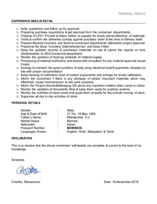 PERSONAL PROFILE
EXPERIENCE AREA IN DETAIL
 Invite quotations and follow up for approval.
 Preparing purchase requisitions & get approval from the concerned departments.
 Chasing of LPO / PO and to follow further to supplier for timely delivery/fetching of materials.
 Verify & confirm the deliveries comply against purchase order at the time of delivery itself.
 Prepare Receipt Vouchers and Send to concerned departments afterwards project approval.
 Preparing the Issue Vouchers (Internal/external) and keep it filed.
 Keep the updated records of purchased materials on site & submit the reports on time
(Daily/weekly) to QS/Commercial department.
 Monitor the updation of tracking schedule of material supply.
 Processing of material notification and liaises with consultant for any material approval issues
if exist.
 Arrange to maintain the good condition of daily using electrical tools/Equipments (Assets) on
site with proper documentation.
 Keep tracking of calibration dues of certain equipments and arrange for timely calibration.
 Inform the concerned if there is any shortage of certain important materials which may
effectively cause inconvenience to site work progress.
 Inform the Project director&Managing QS about any important matters when came to notice.
 Monitor the updation of documents filing & keep them ready for auditing anytime.
 Monitor the activities of store crews and guide them properly for the smooth running of store.
 Supervise all day to day activities of store.
PERSONAL DETAILS
Gender : Male.
Age & Date of Birth : 31 Yrs, 18 May 1985.
Father’s Name : Retnakumar V.C
Marital Status : Married.
Nationality : Indian.
Passport Number : M3966038.
Languages Known : English, Hindi, Malayalam & Tamil.
DECLARATION
This is to declare that the above mentioned self-details are complete & correct to the best of my
knowledge.
Sincerely,
Chanthu Retnakumar Date: 16-November-2016
 