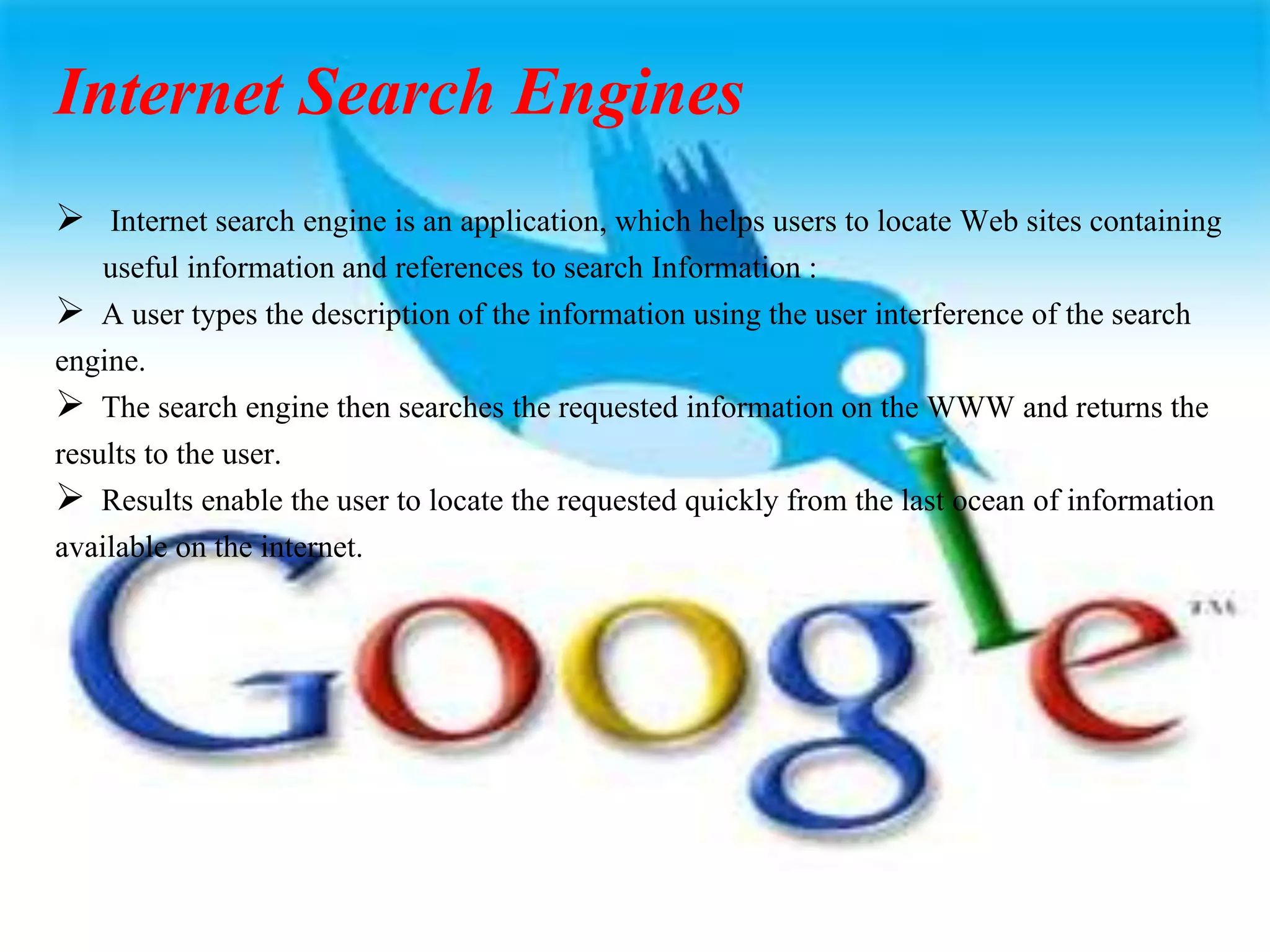 Internet Search Engines
 Internet search engine is an application, which helps users to locate Web sites containing
useful information and references to search Information :
 A user types the description of the information using the user interference of the search
engine.
 The search engine then searches the requested information on the WWW and returns the
results to the user.
 Results enable the user to locate the requested quickly from the last ocean of information
available on the internet.
 