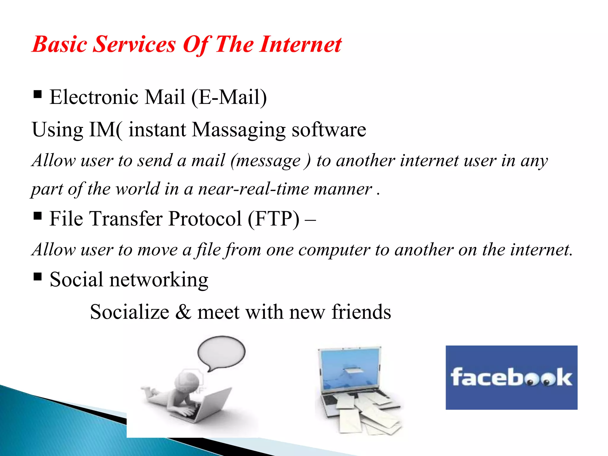 Basic Services Of The Internet
 Electronic Mail (E-Mail)
Using IM( instant Massaging software
Allow user to send a mail (message ) to another internet user in any
part of the world in a near-real-time manner .
 File Transfer Protocol (FTP) –
Allow user to move a file from one computer to another on the internet.
 Social networking
Socialize & meet with new friends
 