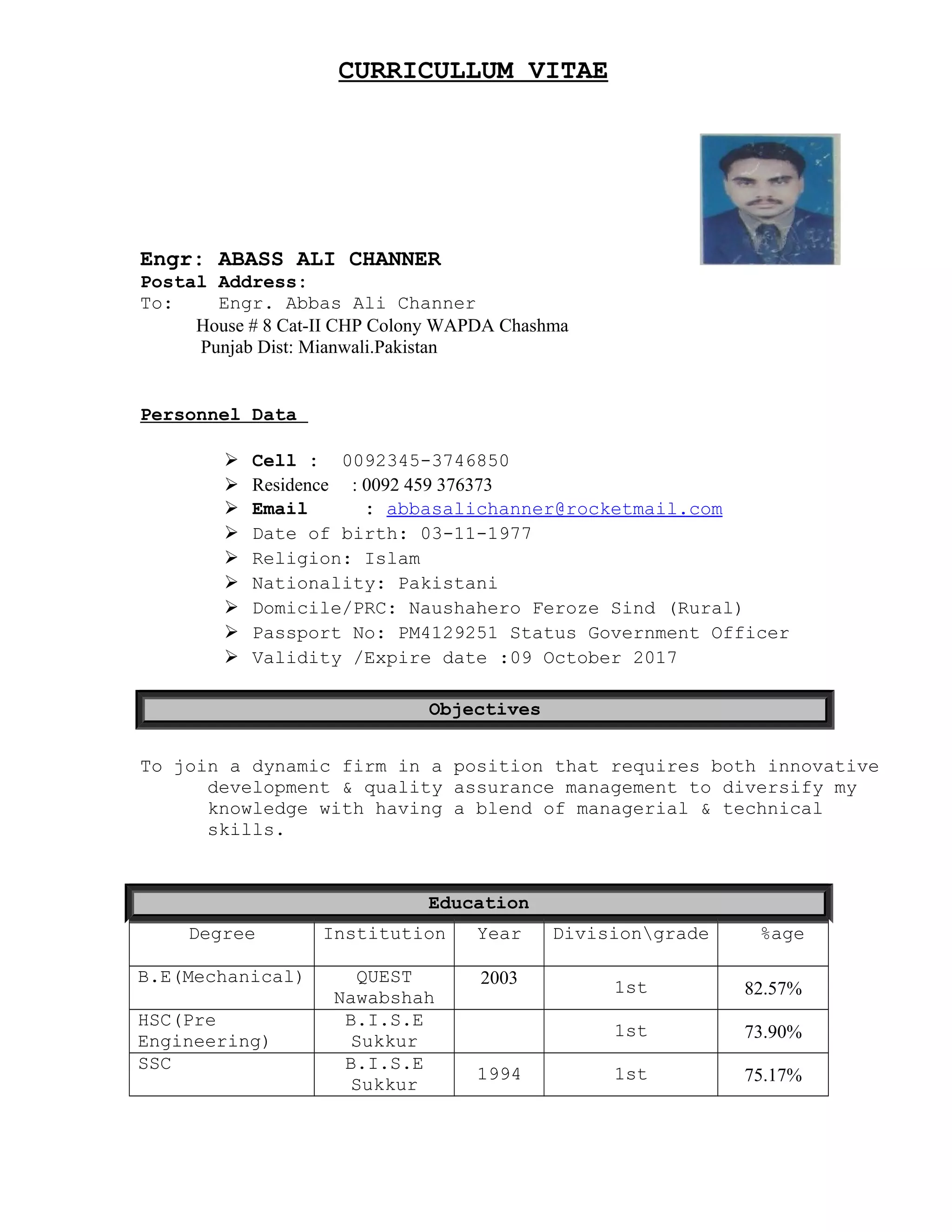 CURRICULLUM VITAE
Engr: ABASS ALI CHANNER
Postal Address:
To: Engr. Abbas Ali Channer
House # 8 Cat-II CHP Colony WAPDA Chashma
Punjab Dist: Mianwali.Pakistan
Personnel Data
 Cell : 0092345-3746850
 Residence : 0092 459 376373
 Email : abbasalichanner@rocketmail.com
 Date of birth: 03-11-1977
 Religion: Islam
 Nationality: Pakistani
 Domicile/PRC: Naushahero Feroze Sind (Rural)
 Passport No: PM4129251 Status Government Officer
 Validity /Expire date :09 October 2017
Objectives
To join a dynamic firm in a position that requires both innovative
development & quality assurance management to diversify my
knowledge with having a blend of managerial & technical
skills.
Education
Degree Institution Year Divisiongrade %age
B.E(Mechanical) QUEST
Nawabshah
2003 1st 82.57%
HSC(Pre
Engineering)
B.I.S.E
Sukkur
1st 73.90%
SSC B.I.S.E
Sukkur
1994 1st 75.17%
 
