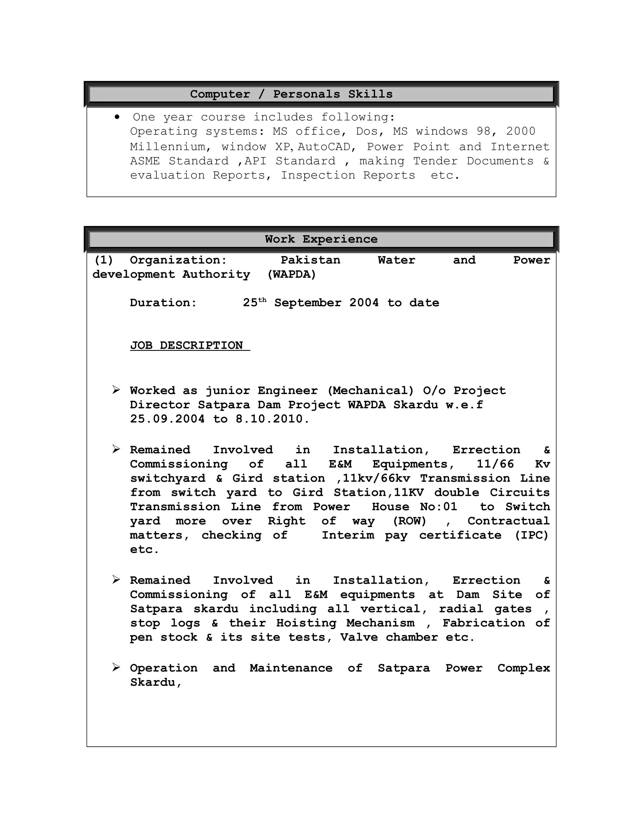 Computer / Personals Skills
• One year course includes following:
Operating systems: MS office, Dos, MS windows 98, 2000
Millennium, window XP, AutoCAD, Power Point and Internet
ASME Standard ,API Standard , making Tender Documents &
evaluation Reports, Inspection Reports etc.
Work Experience
(1) Organization: Pakistan Water and Power
development Authority (WAPDA)
Duration: 25th
September 2004 to date
JOB DESCRIPTION
 Worked as junior Engineer (Mechanical) O/o Project
Director Satpara Dam Project WAPDA Skardu w.e.f
25.09.2004 to 8.10.2010.
 Remained Involved in Installation, Errection &
Commissioning of all E&M Equipments, 11/66 Kv
switchyard & Gird station ,11kv/66kv Transmission Line
from switch yard to Gird Station,11KV double Circuits
Transmission Line from Power House No:01 to Switch
yard more over Right of way (ROW) , Contractual
matters, checking of Interim pay certificate (IPC)
etc.
 Remained Involved in Installation, Errection &
Commissioning of all E&M equipments at Dam Site of
Satpara skardu including all vertical, radial gates ,
stop logs & their Hoisting Mechanism , Fabrication of
pen stock & its site tests, Valve chamber etc.
 Operation and Maintenance of Satpara Power Complex
Skardu,
 