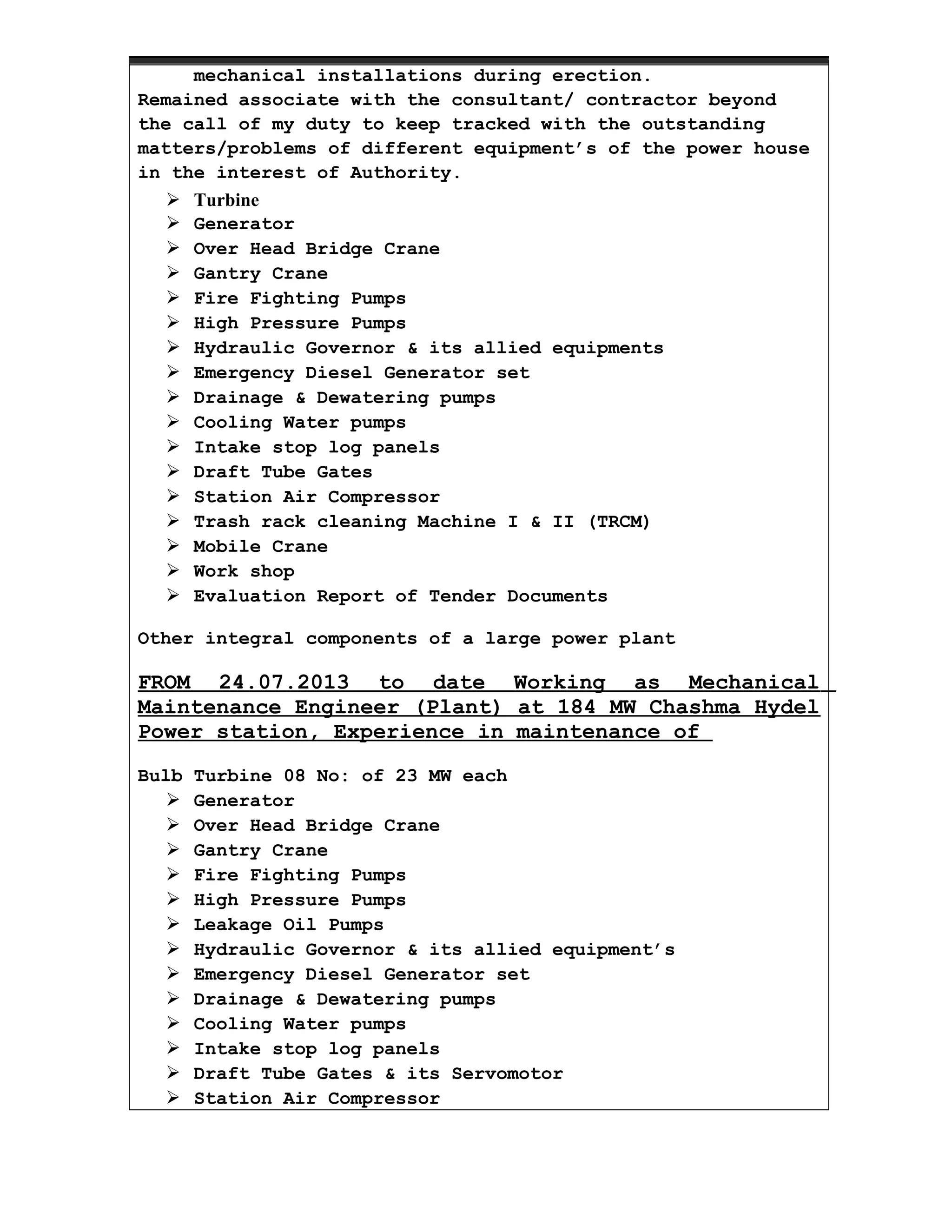 mechanical installations during erection.
Remained associate with the consultant/ contractor beyond
the call of my duty to keep tracked with the outstanding
matters/problems of different equipment’s of the power house
in the interest of Authority.
 Turbine
 Generator
 Over Head Bridge Crane
 Gantry Crane
 Fire Fighting Pumps
 High Pressure Pumps
 Hydraulic Governor & its allied equipments
 Emergency Diesel Generator set
 Drainage & Dewatering pumps
 Cooling Water pumps
 Intake stop log panels
 Draft Tube Gates
 Station Air Compressor
 Trash rack cleaning Machine I & II (TRCM)
 Mobile Crane
 Work shop
 Evaluation Report of Tender Documents
Other integral components of a large power plant
FROM 24.07.2013 to date Working as Mechanical
Maintenance Engineer (Plant) at 184 MW Chashma Hydel
Power station, Experience in maintenance of
Bulb Turbine 08 No: of 23 MW each
 Generator
 Over Head Bridge Crane
 Gantry Crane
 Fire Fighting Pumps
 High Pressure Pumps
 Leakage Oil Pumps
 Hydraulic Governor & its allied equipment’s
 Emergency Diesel Generator set
 Drainage & Dewatering pumps
 Cooling Water pumps
 Intake stop log panels
 Draft Tube Gates & its Servomotor
 Station Air Compressor
 