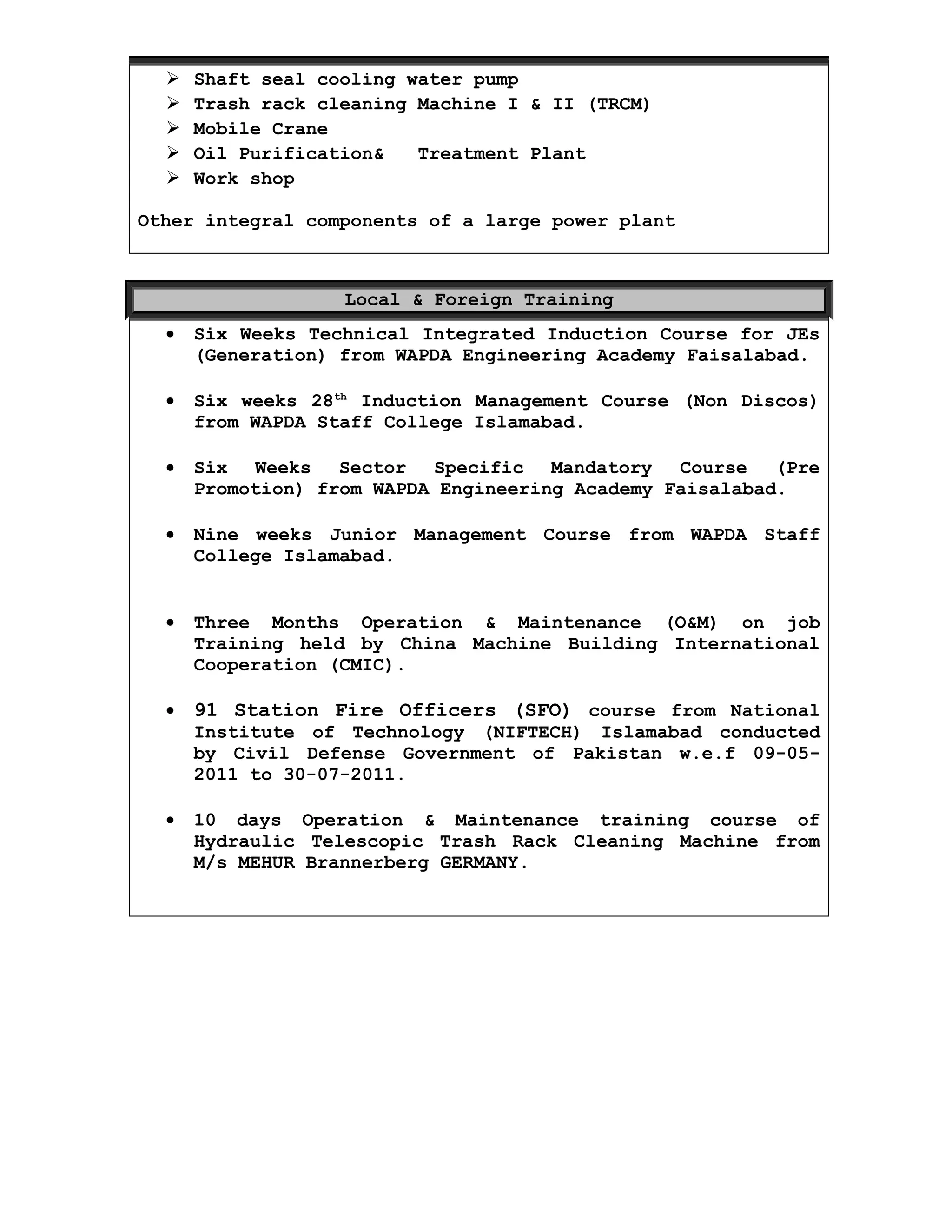  Shaft seal cooling water pump
 Trash rack cleaning Machine I & II (TRCM)
 Mobile Crane
 Oil Purification& Treatment Plant
 Work shop
Other integral components of a large power plant
Local & Foreign Training
• Six Weeks Technical Integrated Induction Course for JEs
(Generation) from WAPDA Engineering Academy Faisalabad.
• Six weeks 28th
Induction Management Course (Non Discos)
from WAPDA Staff College Islamabad.
• Six Weeks Sector Specific Mandatory Course (Pre
Promotion) from WAPDA Engineering Academy Faisalabad.
• Nine weeks Junior Management Course from WAPDA Staff
College Islamabad.
• Three Months Operation & Maintenance (O&M) on job
Training held by China Machine Building International
Cooperation (CMIC).
• 91 Station Fire Officers (SFO) course from National
Institute of Technology (NIFTECH) Islamabad conducted
by Civil Defense Government of Pakistan w.e.f 09-05-
2011 to 30-07-2011.
• 10 days Operation & Maintenance training course of
Hydraulic Telescopic Trash Rack Cleaning Machine from
M/s MEHUR Brannerberg GERMANY.
 