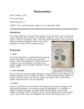 Memorandum
DATE: February 5, 2015
TO: Claudia Grinnell
FROM: Kayla Hill KH
SUBJECT: The Voynich Manuscript: Ingenious hoax or unbreakable cipher?
Introduction
The Voynich Manuscript is one of the most mysterious books in the world. Still, to this day, the
Voynich Manuscript resists all efforts to be completely deciphered. The contents, as well as the
origin, are still in an extraordinary debate. This memo provides information on the research that
has been conducted in attempting to prove if the Voynich
Manuscript is a devious hoax or a genuine message.
Background
 About
The Voynich Manuscript is a medieval illustrated manuscript
that has approximately 235 pages made out of vellum
material. Along with approximately 38,000 words written in
an unknown script, the manuscript also contains color
drawings of plants, stars, and nymphs (Information Sciences
Institute, 2009).
 Dates and Origin
The one known fact that stays consistent throughout research is that the Voynich Manuscript was
brought to American in 1912 by Wilfred M. Voynich. In 2009, radiocarbon dating pinned down
the age of the book's vellum to the mid-15th century (New Scientist, 2011). Ideas of where
Wilfred Voynich discovered it are still questionable.
 Content
Written in Central Europe at the end of the 15th or during the 16th century, the language is still
being debated as vigorously as its puzzling drawings and undeciphered text. Described as a
magical or scientific text, nearly every page contains botanical, figurative, and scientific
drawings of provincial but lively characters, drawn in ink with vibrant washes in various shades
of green, brown, yellow, blue, and red (Beinecke Rare Book and Manuscript Library, 2013).
Figure 1: Voynich Manuscript Plant
Courtesy of Beinecke Rare Book and
Manuscript Library, Yale University
 