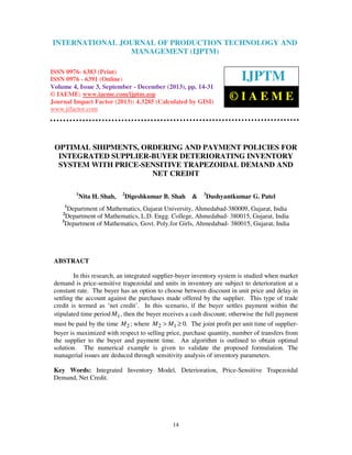 International Journal of JOURNAL OF PRODUCTION (IJPTM), ISSN 0976 – 6383
INTERNATIONAL Production Technology and ManagementTECHNOLOGY AND
(Print), ISSN 0976 – 6391 (Online) Volume 4, Issue 3, September - December (2013), © IAEME
MANAGEMENT (IJPTM)

ISSN 0976- 6383 (Print)
ISSN 0976 - 6391 (Online)
Volume 4, Issue 3, September - December (2013), pp. 14-31
© IAEME: www.iaeme.com/ijptm.asp
Journal Impact Factor (2013): 4.3285 (Calculated by GISI)
www.jifactor.com

IJPTM
©IAEME

OPTIMAL SHIPMENTS, ORDERING AND PAYMENT POLICIES FOR
INTEGRATED SUPPLIER-BUYER DETERIORATING INVENTORY
SYSTEM WITH PRICE-SENSITIVE TRAPEZOIDAL DEMAND AND
NET CREDIT
1

Nita H. Shah,

2

Digeshkumar B. Shah

&

3

Dushyantkumar G. Patel

1

Department of Mathematics, Gujarat University, Ahmedabad-380009, Gujarat, India
Department of Mathematics, L.D. Engg. College, Ahmedabad- 380015, Gujarat, India
3
Department of Mathematics, Govt. Poly.for Girls, Ahmedabad- 380015, Gujarat, India
2

ABSTRACT
In this research, an integrated supplier-buyer inventory system is studied when market
demand is price-sensitive trapezoidal and units in inventory are subject to deterioration at a
constant rate. The buyer has an option to choose between discount in unit price and delay in
settling the account against the purchases made offered by the supplier. This type of trade
credit is termed as ‘net credit’. In this scenario, if the buyer settles payment within the
stipulated time period M1 , then the buyer receives a cash discount; otherwise the full payment
must be paid by the time M 2 ; where M 2 > M1 ≥ 0. The joint profit per unit time of supplierbuyer is maximized with respect to selling price, purchase quantity, number of transfers from
the supplier to the buyer and payment time. An algorithm is outlined to obtain optimal
solution. The numerical example is given to validate the proposed formulation. The
managerial issues are deduced through sensitivity analysis of inventory parameters.
Key Words: Integrated Inventory Model, Deterioration, Price-Sensitive Trapezoidal
Demand, Net Credit.

14

 