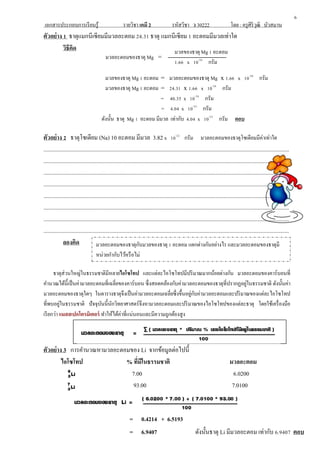 เอกสารประกอบการเรียนรู้ รายวิชา เคมี 2 รหัสวิชา ว 30222 โดย : ครูศิริวุฒิ บัวสมาน
ตัวอย่าง 1 ธาตุแมกนีเซียมมีมวลอะตอม 24.31 ธาตุ แมกนีเซียม 1 อะตอมมีมวลเท่าใด
วิธีคิด
มวลของธาตุ Mg 1 อะตอม = มวลอะตอมของธาตุ Mg x 1.66 x 10-24
กรัม
มวลของธาตุ Mg 1 อะตอม = 24.31 x 1.66 x 10-24
กรัม
= 40.35 x 10-24
กรัม
= 4.04 x 10-23
กรัม
ดังนั้น ธาตุ Mg 1 อะตอม มีมวล เท่ากับ 4.04 x 10-23
กรัม ตอบ
ตัวอย่าง 2 ธาตุโซเดียม (Na) 10 อะตอม มีมวล 3.82 x 10-22
กรัม มวลอะตอมของธาตุโซเดียมมีค่าเท่าใด
.............................................................................................................................................................................
.............................................................................................................................................................................
.............................................................................................................................................................................
.............................................................................................................................................................................
.............................................................................................................................................................................
.............................................................................................................................................................................
.............................................................................................................................................................................
.............................................................................................................................................................................
ลองคิด
ธาตุส่วนใหญ่ในธรรมชาติมีหลายไอโซโทป และแต่ละไอโซโทปมีปริมาณมากน้อยต่างกัน มวลอะตอมของคาร์บอนที่
คานวณได้นี้เป็นค่ามวลอะตอมที่เฉลี่ยของคาร์บอน ซึ่งสอดคล้องกับค่ามวลอะตอมของธาตุที่ปรากฏอยู่ในธรรมชาติ ดังนั้นค่า
มวลอะตอมของธาตุใดๆ ในตารางธาตุจึงเป็นค่ามวลอะตอมเฉลี่ยซึ่งขึ้นอยู่กับค่ามวลอะตอมและปริมาณของแต่ละไอโซโทป
ที่พบอยู่ในธรรมชาติ ปัจจุบันนี้นักวิทยาศาสตร์จึงหามวลอะตอมและปริมาณของไอโซโทปของแต่ละธาตุ โดยใช้เครื่องมือ
เรียกว่า แมสสเปกโตรมิเตอร์ ทาให้ได้ค่าที่แน่นอนและมีความถูกต้องสูง
ตัวอย่าง 3 การคานวณหามวลอะตอมของ Li จากข้อมูลต่อไปนี้
ไอโซโทป % ที่มีในธรรมชาติ มวลอะตอม
7.00 6.0200
93.00 7.0100
6
มวลของธาตุ Mg 1 อะตอม
1.66 x 10-24
กรัม
มวลอะตอมของธาตุ Mg =
มวลอะตอมของธาตุกับมวลของธาตุ 1 อะตอม แตกต่างกันอย่างไร และมวลอะตอมของธาตุมี
หน่วยกากับไว้หรือไม่
= 0.4214 + 6.5193
= 6.9407 ดังนั้นธาตุ Li มีมวลอะตอม เท่ากับ 6.9407 ตอบ
 