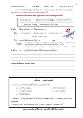 เอกสารประกอบการเรียนรู้ รายวิชา เคมี 2 รหัสวิชา ว 30222 โดย : ครูศิริวุฒิ บัวสมาน
ในกรณีที่ทราบสูตรโมเลกุลของสารประกอบ คือ ทราบว่า 1 โมเลกุลของธาตุนั้นประกอบด้วยธาตุใดบ้าง
ธาตุละกี่อะตอม สามารถคานวณมวลโมเลกุล ได้ความสัมพันธ์ดังนี้
คิดจากผลบวกของอะตอมของธาตุต่าง ๆ ที่เป็นองค์ประกอบใน 1 โมเลกุลของสารนั้น
มวลโมเลกุลของสาร =  (จานวนอะตอมของธาตุในสูตร x มวลอะตอมของธาตุในสูตร)
มวลของสาร 1 โมเลกุล = มวลโมเลกุล x 1.66 x 10-24
กรัม
ตัวอย่าง 7 น้ามีสูตรโมเลกุลเป็น H2O น้ามีมวลโมเลกุลเท่าใด
วิธีคิด มวลโมเลกุล H2O = (2 x มวลอะตอมของ H ) + (1 x มวลอะตอมของ O)
= (2 x 1) + (1 x 16) = 18
ดังนั้น น้า (H2O) มีมวลโมเลกุล เท่ากับ 18 ตอบ
* ลองคิด
ตัวอย่าง 8 CuSO4 . 5H2O มีมวลโมเลกุลเท่าใด (ใช้ค่ามวลอะตอมในหน้าที่ 3-4 )
.............................................................................................................................................................................
.............................................................................................................................................................................
.............................................................................................................................................................................
สรุปสาระสาคัญของมวลโมเลกุลของสาร
.............................................................................................................................................................................
.............................................................................................................................................................................
.............................................................................................................................................................................
.............................................................................................................................................................................
แบบฝึกหัด 1.2 (ลองคิด ลองทา)
1. จงหามวลโมเลกุลของสารต่อไปนี้ (ใช้ค่ามวลอะตอมในหน้าที่ 3-4 )
ก. แอสไพริน (C9H8O4)
ข. กรดแอซีติก (C2H4O2)
ค. วิตามินซี (C6H8O6)
ง. กลีเซอรอล(C3H8O3)
จ. เอทานอล (C2H6O)
2. ฟอสฟอรัส 1 โมเลกุล มี 4 อะตอมถ้ามวลโมเลกุลของฟอสฟอรัสเท่ากับ 123.88 จงหามวลอะตอมของ
ฟอสฟอรัส
3. สารประกอบ A 1 โมเลกุลมีมวล 2.56 x 10-22
กรัม จงคานวณหามวลโมเลกุลของสารนี้
“ หมากรุก...ก่อนเดิน...ยังต้อง...คิด หมากชีวิต....ก็ต้องคิด....ก่อนเดิน ”
9
มวลโมเลกุลของสารกับมวลของสาร 1 โมเลกุล แตกต่างกันหรือไม่ อย่างไร
 