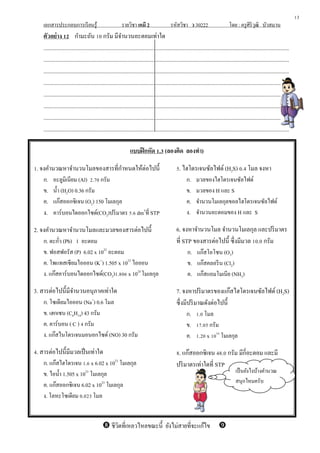 เอกสารประกอบการเรียนรู้ รายวิชา เคมี 2 รหัสวิชา ว 30222 โดย : ครูศิริวุฒิ บัวสมาน
ตัวอย่าง 12 กามะถัน 10 กรัม มีจานวนอะตอมเท่าใด
.............................................................................................................................................................................
.............................................................................................................................................................................
.............................................................................................................................................................................
.............................................................................................................................................................................
.............................................................................................................................................................................
.............................................................................................................................................................................
.............................................................................................................................................................................
.............................................................................................................................................................................
แบบฝึกหัด 1.3 (ลองคิด ลองทา)
1. จงคานวณหาจานวนโมลของสารที่กาหนดให้ต่อไปนี้
ก. อะลูมิเนียม (Al) 2.70 กรัม
ข. น้า (H2O) 0.36 กรัม
ค. แก๊สออกซิเจน (O2) 150 โมเลกุล
ง. คาร์บอนไดออกไซด์(CO2)ปริมาตร 5.6 dm3
ที่ STP
2. จงคานวณหาจานวนโมลและมวลของสารต่อไปนี้
ก. ตะกั่ว (Pb) 1 อะตอม
ข. ฟอสฟอรัส (P) 6.02 x 1022
อะตอม
ค. โพแทสเซียมไอออน (K+
) 1.505 x 1023
ไอออน
ง. แก๊สคาร์บอนไดออกไซด์(CO2)1.806 x 1024
โมเลกุล
3. สารต่อไปนี้มีจานวนอนุภาคเท่าใด
ก. โซเดียมไอออน (Na+
) 0.6 โมล
ข. เฮกเซน (C6H14) 43 กรัม
ค. คาร์บอน ( C ) 4 กรัม
ง. แก๊สไนโตรเจนมอนอกไซด์ (NO) 30 กรัม
4. สารต่อไปนี้มีมวลเป็นเท่าใด
ก. แก๊สไฮโดรเจน 1.6 x 6.02 x 1023
โมเลกุล
ข. ไอน้า 1.505 x 1023
โมเลกุล
ค. แก๊สออกซิเจน 6.02 x 1023
โมเลกุล
ง. โลหะโซเดียม 0.023 โมล
5. ไฮโดรเจนซัลไฟด์ (H2S) 0.4 โมล จงหา
ก. มวลของไฮโดรเจนซัลไฟด์
ข. มวลของ H และ S
ค. จานวนโมเลกุลขอลไฮโดรเจนซัลไฟด์
ง. จานวนอะตอมของ H และ S
6. จงหาจานวนโมล จานวนโมเลกุล และปริมาตร
ที่ STP ของสารต่อไปนี้ ซึ่งมีมวล 10.0 กรัม
ก. แก๊สโอโซน (O3)
ข. แก๊สคลอรีน (Cl2)
ค. แก๊สแอมโมเนีย (NH3)
7. จงหาปริมาตรของแก๊สไฮโดรเจนซัลไฟด์ (H2S)
ซึ่งมีปริมาณดังต่อไปนี้
ก. 1.0 โมล
ข. 17.05 กรัม
ค. 1.20 x 1024
โมเลกุล
8. แก๊สออกซิเจน 48.0 กรัม มีกี่อะตอม และมี
ปริมาตรเท่าใดที่ STP
13
เป็นยังไงบ้างคานวณ
สนุกไหมครับ
 ชีวิตที่เหลวไหลขณะนี้ ยังไม่สายที่จะแก้ไข
 