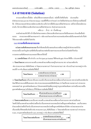 เอกสารประกอบการเรียนรู้ รายวิชา เคมี 2 รหัสวิชา ว 30222 โดย : ครูศิริวุฒิ บัวสมาน
11..44 สารละลายสารละลาย ((SSoolluuttiioonn))
สารละลายเป็นสารเนื้อเดียว เตรียมได้จากการผสมสารตั้งแต่ 2 ชนิดขึ้นไปเข้าด้วยกัน ประกอบด้วย
ตัวทาละลาย (Solvent) และ ตัวละลาย (Solute) เกณฑ์ที่ใช้ในการกาหนดว่า สารใดเป็นตัวทาละลาย หรือตัวละลายเป็นดังนี้
คือ ถ้าตัวละลายและตัวทาละลายมีสถานะเดียวกัน จะถือว่าสารที่มีปริมาณมากเป็นตัวทาละลาย แต่ถ้าสารทั้งสองมีสถานะ
ต่างกัน ถือว่าสารที่มีสถานะเดียวกับสารละลายเป็นตัวทาละลาย ตัวอย่างสารละลาย เช่น
เกลือ (s) + น้า (l)  น้าเกลือ (aq)
จากตัวอย่างจะเห็นได้ว่า น้า เป็นตัวทาละลายเพราะ มีสถานะเดียวกับสารละลาย คือเป็นของเหลว ส่วนเกลือเป็นตัว
ละลาย สารละลายอาจมีตัวละลายมากกว่า 1 ชนิด และตัวละลายในสารละลายแต่ละชนิดอาจมีปริมาณแตกต่างกัน ซึ่งทา
ให้สารละลายมีความเข้มข้นไม่เท่ากัน
1.4.1 ความเข้มข้นของสารละลาย1.4.1 ความเข้มข้นของสารละลาย
หน่วยความเข้มข้นของสารละลาย เป็นค่าที่แสดงถึงปริมาณของตัวละลายที่ละลายอยู่ในตัวทาละลายหรือใน
สารละลายนั้น บอกในรูปความเข้มข้นปริมาณตัวละลายต่อปริมาณสารละลาย (ยกเว้นหน่วยโมลต่อกิโลกรัม)
การบอกความเข้มข้นของสารละลายบอกได้หลายวิธี ดังนี้
(1. ) บอกเป็นร้อยละ หรือ ส่วนใน 100 ส่วน (parts per hundred ใช้อักษรย่อ pph ) จาแนกได้เป็น 3 ประเภท ดังนี้
1.1 ร้อยละโดยมวล (มวล/มวล) หมายถึง มวลของตัวละลายที่ละลายอยู่ในสารละลาย 100 หน่วยมวลเดียวกัน
เช่น สารละลาย NaCl เข้มข้นร้อยละ 10 โดยมวล หมายความว่า ในสารละลาย NaCl 100 กรัม จะมี NaCl ละลายอยู่ 10 กรัม
และมีน้า 90 กรัม เขียนความสัมพันธ์ได้ดังนี้
ร้อยละโดยมวล = x 100
1.2 ร้อยละโดยปริมาตร (ปริมาตร/ปริมาตร) หมายถึง ปริมาตรของตัวละลายที่ละลายในสารละลาย 100 หน่วยปริมาตรเดียวกัน
นิยมใช้กับสารละลายที่เป็นของเหลว เช่น สารละลายแอลกอฮอล์เข้มข้นร้อยละ 20 โดยปริมาตร หมายความว่า สารละลาย
แอลกอฮอล์100 ลูกบาศก์เซนติเมตร(cm3
) มีแอลกอฮอล์บริสุทธิ์ละลายอยู่ 20 ลูกบาศก์เซนติเมตร (หน่วยปริมาตรอาจเป็น
ลูกบาศก์เดซิเมตร(dm3
)หรือลิตร(L) ก็ได้เขียนความสัมพันธ์ได้ดังนี้
ร้อยละโดยปริมาตร = x 100
1.3 ร้อยละมวลต่อปริมาตร (มวล/ปริมาตร) หมายถึง มวลของตัวละลายที่ละลายในสารละลาย 100 หน่วยปริมาตร
โดยทั่วไปถ้ามวลของตัวละลายมีหน่วยเป็นกรัม ปริมาตรของสารละลายจะมีหน่วยเป็นลูกบาศก์เซนติเมตร และถ้ามวลของ
ตัวละลายมีหน่วยเป็นกิโลกรัม ปริมาตรของสารละลายจะมีหน่วยเป็นลูกบาศก์เดซิเมตรหรือลิตร หน่วยมวลและหน่วย
ปริมาตรต้องให้สอดคล้องกันด้วย เช่น สารละลาย CusO4 เข้มข้นร้อยละ 15 โดยมวลต่อปริมาตร หมายความว่า สารละลาย
CusO4 100 ลูกบาศก์เซนติเมตรมี CusO4 ละลายอยู่ 15 กรัม เขียนความสัมพันธ์ได้ดังนี้
ร้อยละโดยมวลต่อปริมาตร = x 100
14
มวลของตัวละลาย (หน่วยมวล)
มวลของสารละลาย (หน่วยมวล)
ปริมาตรของตัวละลาย (หน่วยปริมาตร)
ปริมาตรของสารละลาย (หน่วยปริมาตร)
มวลของตัวละลาย (หน่วยมวล)
ปริมาตรของสารละลาย (หน่วยปริมาตร)
 