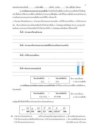 เอกสารประกอบการเรียนรู้ รายวิชา เคมี 2 รหัสวิชา ว 30222 โดย : ครูศิริวุฒิ บัวสมาน
2. การเตรียมสารละลายจากสารละลายเข้มข้น โดยปกติในห้องปฏิบัติการจะมีสารละลายที่เตรียมไว้เหลืออยู่
แล้ว เมื่อต้องการใช้สารละลายที่มีความเข้มข้นต่ากว่าสารละลายที่มีอยู่เดิม อาจทาได้โดยการเพิ่มปริมาตรของตัวทาละลาย
การเตรียมสารละลายจากสารละลายเข้มข้นอาจแบ่งได้เป็น 4 ขั้นตอน คือ
1.) คานวณหาปริมาณตัวละลาย 2.) คานวณหาปริมาตรของสารละลายเดิม 3.) ทาให้สารละลายเจือจาง 4.) เก็บสารละลาย
เช่น ต้องการเตรียมสารละลายโพแทสเซียมไอโอไดด์ (KI) เข้มข้น 0.1 โมลต่อลูกบาศก์เดซิเมตร จานวน 100 ลูกบาศก์
เซนติเมตร จากสารละลายโพแทสเซียมไอโอไดด์ (KI) เข้มข้น 2.0 โมลต่อลูกบาศก์เดซิเมตร มีขั้นตอนดังนี้
ขั้นที่ 1 คานวณหาปริมาณตัวละลาย
.............................................................................................................................................................................
.............................................................................................................................................................................
.............................................................................................................................................................................
ขั้นที่ 2 คานวณหาปริมาตรของสารละลายเดิมที่ต้องนามาเตรียมสารละลายใหม่
.............................................................................................................................................................................
.............................................................................................................................................................................
ขั้นที่ 3 ทาให้สารละลายเจือจาง
.............................................................................................................................................................................
.............................................................................................................................................................................
.............................................................................................................................................................................
ขั้นที่ 4 เก็บสารละลายและอุปกรณ์
.............................................................................................................................................................................
.............................................................................................................................................................................
โมล (ก่อนเติมน้า) = โมล (หลังเติมน้า)
C1V1 = C2V2
3. การเตรียมสารละลายโดยการผสมสารละลายเข้าด้วยกัน ทาได้โดยการนาสารละลายที่มีความเข้มข้นต่างๆ
กันมาผสมกัน
โมล (ก่อนเติมน้า) = โมล (หลังเติมน้า)
C1V1+ C2V2 = CV (รวม)
สรุปสูตรที่จาเป็นต้องใช้ในการคานวณหาจานวนโมลของตัวละลาย
19
เมื่อ V แทน ปริมาตร
C แทน ความเข้มข้น
เมื่อ V แทน ปริมาตร
C แทน ความเข้มข้น
CV g CV V0
CV N CV
1000 MW 1000 22.4 1000 6.02x1023
1000
n = = = =
เมื่อ n คือ จานวนโมลของตัวละลาย M คือ มวลโมเลกุลหรือมวลสูตรของตัวละลาย g คือ มวลเป็นกรัมของตัวละลาย
V0
คือ ปริมาตรของตัวละลายซึ่งเป็นแก๊สที่ STP (dm3
) N คือ จานวนโมเลกุลของตัวละลาย C คือ ความเข้มข้นของสารละลาย
V คือ ปริมาตรของสารละลาย (cm3
) มีหน่วยเป็น mol/ dm3
หรือ mol/L)
 